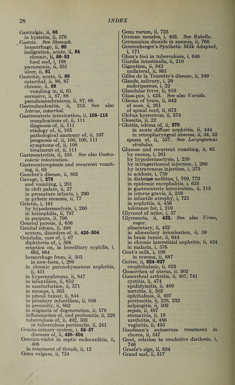 Gastralgia, ii, 66 in hysteria, ii, 576 Gastric. See Stomach. hemorrhage, ii, 80 indigestion, acute, ii, 84 chronic, ii, 88-93 food and, i, 198 pneumonia, ii, 331 ulcer, ii, 81 Gastritis, acute, ii, 86 catarrhal, ii, 86, 87 chronic, ii, 88 vomiting in, ii, 61 corrosive, ii, 87, 88 pseudomembranous, ii, 87, 88 Gastroduodenitis, ii, 213. See also Icterus, catarrhal. Gastroenteric intoxication-; ii, 105-116 complications of, ii, 111 diagnosis of, ii, 111 etiology of, ii, 105 pathological anatomy of, ii, 107 prognosis of, ii, 108, 109, 111 symptoms of, ii, 108 treatment of, ii, 111 Gastroenteritis, ii, 105. See also Gastro¬ enteric intoxication. Gastroenteroptosis and recurrent vomit¬ ing, ii, 631 Gaucher’s disease, ii, 802 Gavage, i, 278 and vomiting, i, 201 in cleft palate? ii, 27 in premature infants, i, 290 in pyloric stenosis, ii, 77 Gelatin, i, 161 by hypodermoclysis, i, 260 in hemophilia, ii, 787 in purpura, ii, 796 General paresis, ii, 656 Genital edema, ii, 488 system, disorders of, ii, 426-504 Genitalia, care of, i, 67 diphtheria of, i, 508 eruption on, in hereditary syphilis, i, 663, 664 hemorrhage from, ii, 503 in new-born, i, 299 in chronic parenchymatous nephritis, ii, 451 in hypernephroma, ii, 847 in infantilism, ii, 852 in masturbation, ii, 571 in mumps, i, 563 in pineal tumor, ii, 844 in pituitary infantilism, ii, 856 in precocity, ii, 862 in stigmata of degeneration, ii, 579 inflammation of, and peritonitis, ii, 228 tuberculosis of, ii, 492, 503 in tuberculous peritonitis, ii, 241 Genito-urinary system, i, 55-57 diseases of, ii, 426-604 Gentian-violet in septic endocarditis, ii, 406 in treatment of thrush, ii, 12 Genu valgum, ii, 724 Genu varum, ii, 725 German measles, i, 403. See Rubella. Germanium dioxide in anemia, ii, 766 Gerstenberger’s Synthetic Milk Adapted, i, 171 Ghon’s foci in tuberculosis, i, 646 Giardia intestinalis, ii, 210 Gigantism, ii, 842 unilateral, ii, 861 Gilles de la Tourette’s disease, ii, 549 Glands, salivary, i, 29 sudoriparous, i, 22 Glandular fever, ii, 810 Glass-pox, i, 423. See also Variola. Glioma of brain, ii, 642 of nose, ii, 261 of spinal cord, ii, 673 Globus hystericus, ii, 574 Glossitis, ii, 22 Glottis, edema of, ii, 270 in acute diffuse nephritis, ii, 444 in retropharyngeal abscess, ii, 34, 35 spasm of, ii, 537. See Laryngismus stridulus. Glucose and recurrent vomiting, ii, 65 by enema, i, 261 by hypodermoclysis, i, 259 by intraperitoneal injection, i, 260 by intravenous injection, i, 275 in acidosis, i, 759 in diabetes mellitus, i, 769, 770 in epidemic encephalitis, i, 625 in gastroenteric intoxication, ii, 115 in icterus gravis, ii, 219 in infantile atrophy, i, 725 in nephritis, ii? 456 tolerance for, i, 219 Glycocol of urine, i, 57 Glycosuria, ii, 432. See also Urine, sugar. alimentary, ii, 432 in alimentary intoxication, ii, 59 in brain tumor, ii, 644 in chronic interstitial nephritis, ii, 454 in malaria, i, 576 Goat’s milk, i, 108 in eczema, ii, 887 Goitre, ii, 824-827 exophthalmic, ii, 833 Gonorrhea of uterus, ii, 502 Gonorrheal arthritis, ii, 497, 741 cystitis, ii, 474 epididymitis, ii, 489 metritis, ii, 502 ophthalmia, ii, 497 peritonitis, ii, 228, 232 salpingitis, ii, 502 sepsis, ii, 497 stomatitis, ii, 19 urethritis, ii, 486 vaginitis, ii, 495 Goodman’s autoserum treatment in chorea, ii, 547 Gout, relation to exudative diathesis, i, 746 Graefe’s sign, ii, 834 Grand mal, ii, 517