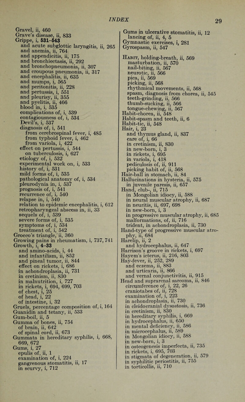 Gravel, ii, 460 Grave’s disease, ii, 833 Grippe, i, 531-643 and acute subglottic laryngitis, ii, 265 and anemia, ii, 764 and appendicitis, ii, 175 and bronchiectasis, ii, 292 and bronchopneumonia, ii, 307 and croupous pneumonia, ii, 317 and encephalitis, ii, 635 and mumps, i, 565 and peritonitis, ii, 228 and pertussis, i, 551 and pleurisy, ii, 355 and pyelitis, ii, 466 blood in, i, 535 complications of, i, 539 contagiousness of, i, 534 Devil’s, i, 537 diagnosis of, i, 541 from cerebrospinal fever, i, 485 from typhoid fever, i, 462 from variola, i, 422 effect on pertussis, i, 544 on tuberculosis, i, 627 etiology of, i, 532 experimental work on, i, 533 history of, i, 531 mild forms of, i, 535 pathological anatomy of, i, 534 pleurodynia in, i, 537 prognosis of, i, 541 recurrence of, i, 540 relapse in, i, 540 relation to epidemic encephalitis, i, 612 retropharyngeal abscess in, ii, 33 sequels of, i, 539 severe forms of, i, 535 symptoms of, i, 534 treatment of, i, 542 Grocco’s triangle, ii, 360 Growing pains in rheumatism, i, 737, 741 Growth, i, 4-33 and amino-acids, i, 44 and infantilism, ii, 852 and pineal tumor, ii, 844 effect on rickets, i, 686 in achondroplasia, ii, 731 in cretinism, ii, 830 in malnutrition, i, 727 in rickets, i, 694, 699, 703 of chest, l, 25 of head, i, 22 of intestine, i, 32 Gruels, percentage composition of, i, 164 Guanidin and tetany, ii, 533 Gum-boil, ii, 5 Gumma of bones, ii, 754 of brain, ii, 642 of spinal cord, ii, 673 Gummata in hereditary syphilis, i, 668, 669,. 672 Gums, i, 27 epulis of, ii, 1 examination of, i, 224 gangrenous stomatitis, ii, 17 in scurvy, i, 712 Gums in ulcerative stomatitis, ii, 12 lancing of, ii, 4, 5 Gymnastic exercises, i, 281 Gyrospasm, ii, 547 Habit, holding-breath, ii, 569 masturbation, ii, 570 nail-biting, ii, 567 neurotic, ii, 566 pica, ii, 569 picking, ii, 568 rhythmical movements, ii, 568 spasm, diagnosis from chorea, ii, 545 teeth-grinding, ii, 566 thumb-sucking, ii, 566 tongue-chewing, ii, 567 Habit-chorea, ii, 548 Habit-spasm and teeth, ii, 6 Habit-tic, ii, 548 Hair, i, 23 and thymus gland, ii, 837 care of, i, 66 in cretinism, ii, 830 in new-born, i, 3 in rickets, i, 695 in variola, i, 418 pediculosis of, ii, 911 picking habit of, ii, 568 Hair-ball in stomach, ii, 84 Hallucinations in hysteria, ii, 575 in juvenile paresis, ii, 657 Hand, club-, ii, 715 in Mongolian idiocy, ii, 588 in neural muscular atrophy, ii, 687 in neuritis, ii, 697, 698 in new-born, i, 3 in progressive muscular atrophy, ii, 685 malformations, of, ii, 716 trident, in achondroplasia, ii, 730 Hand-type of progressive muscular atro¬ phy, ii, 684 Harelip, ii, 2 and hydrocephalus, ii, 647 Harrison’s groove in rickets, i, 697 Hayem’s icterus, ii, 216, 803 Hay-fever, ii, 252, 289 and eczema, ii, 883 and urticaria, ii, 866 and vernal conjunctivitis, ii, 915 Head and suprarenal sarcoma, ii, 846 circumference of, i, 22, 26 cranio tabes of, ii, 728 examination of, i, 223 in achondroplasia, ii, 730 in cleidocranial dysostosis, ii, 736 in cretinism, ii, 830 in hereditary syphilis, i, 669 in hydrocephalus, ii, 650 in mental deficiency, ii, 586 in microcephalus, ii, 589 in Mongolian idiocy, ii, 588 in new-born, i, 3 in osteogenesis imperfecta, ii, 735 in rickets, i, 695, 703 in stigmata of degeneration, ii, 579 in syphilitic periostitis, ii, 755 in torticollis, ii, 710