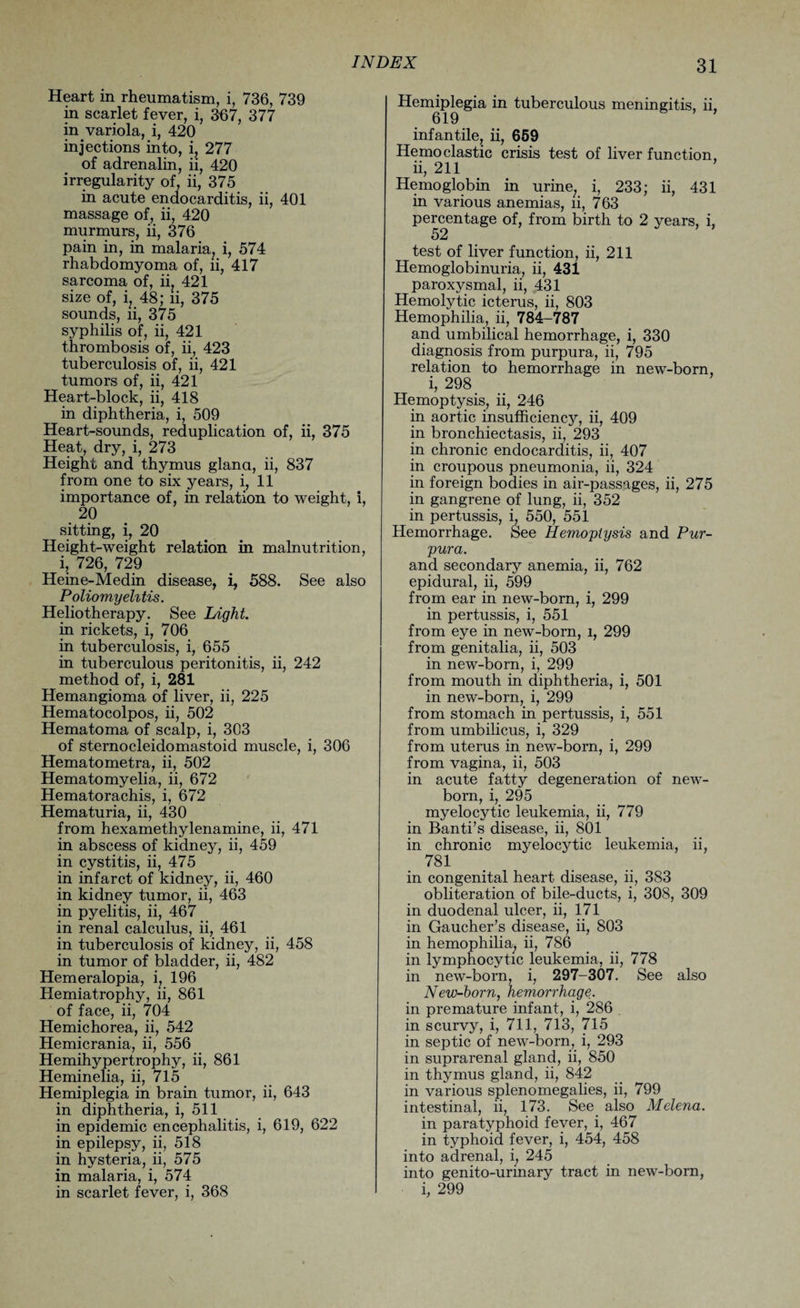 Heart in rheumatism, i, 736, 739 in scarlet fever, i, 367, 377 in variola, i, 420 injections into, i, 277 of adrenalin, ii, 420 irregularity of, ii, 375 in acute endocarditis, ii, 401 massage of, ii, 420 murmurs, ii, 376 pain in, in malaria, i, 574 rhabdomyoma of, ii, 417 sarcoma of, ii. 421 size of, i, 48; ii, 375 sounds, ii, 375 syphilis of, ii, 421 thrombosis of, ii, 423 tuberculosis of, ii, 421 tumors of, ii, 421 Heart-block, ii, 418 in diphtheria, i, 509 Heart-sounds, reduplication of, ii, 375 Heat, dry, i, 273 Height and thymus glana, ii, 837 from one to six years, i, 11 importance of, in relation to weight, i, 20 sitting, i, 20 Height-weight relation in malnutrition, i, 726, 729 Heine-Medin disease, i, 588. See also Poliomyelitis. Heliotherapy. See Light. in rickets, i, 706 in tuberculosis, i, 655 in tuberculous peritonitis, ii, 242 method of, i, 281 Hemangioma of liver, ii, 225 Hematocolpos, ii, 502 Hematoma of scalp, i, 303 of sternocleidomastoid muscle, i, 306 Hematometra, ii, 502 Hematomyelia, ii, 672 Hematorachis, i, 672 Hematuria, ii, 430 from hexamethylenamine, ii, 471 in abscess of kidney, ii, 459 in cystitis, ii, 475 in infarct of kidney, ii, 460 in kidney tumor, ii, 463 in pyelitis, ii, 467 in renal calculus, ii, 461 in tuberculosis of kidney, ii, 458 in tumor of bladder, ii, 482 Hemeralopia, i, 196 Hemiatrophy, ii, 861 of face, ii, 704 Hemichorea, ii, 542 Hemicrania, ii, 556 Hemihypertrophy, ii, 861 Heminelia, ii, 715 Hemiplegia in brain tumor, ii, 643 in diphtheria, i, 511 in epidemic encephalitis, i, 619, 622 in epilepsy, ii, 518 in hysteria, ii, 575 in malaria, i, 574 in scarlet fever, i, 368 Hemiplegia in tuberculous meningitis, ii, 619 infantile, ii, 659 He mo clastic crisis test of liver function, ii, 211 Hemoglobin in urine; i, 233; ii, 431 in various anemias, ii, 763 percentage of, from birth to 2 years, i, 52 test of liver function, ii, 211 Hemoglobinuria, ii, 431 paroxysmal, ii, 431 Hemolytic icterus, ii, 803 Hemophilia, ii, 784-787 and umbilical hemorrhage, i, 330 diagnosis from purpura, ii, 795 relation to hemorrhage in new-born, i, 298 Hemoptysis, ii, 246 in aortic insufficiency, ii, 409 in bronchiectasis, ii, 293 in chronic endocarditis, ii, 407 in croupous pneumonia, ii, 324 in foreign bodies in air-passages, ii, 275 in gangrene of lung, ii, 352 in pertussis, i, 550, 551 Hemorrhage. See Hemoptysis and Pur¬ pura. and secondary anemia, ii, 762 epidural, ii, 599 from ear in new-born, i, 299 in pertussis, i, 551 from eye in new-born, l, 299 from genitalia, ii, 503 in new-born, i, 299 from mouth in diphtheria, i, 501 in new-born, i, 299 from stomach in pertussis, i, 551 from umbilicus, i, 329 from uterus in new-born, i, 299 from vagina, ii, 503 in acute fatty degeneration of new¬ born, i, 295 myelocytic leukemia, ii, 779 in Banti’s disease, ii, 801 in chronic myelocytic leukemia, ii, 781 in congenital heart disease, ii, 383 obliteration of bile-ducts, i, 308, 309 in duodenal ulcer, ii, 171 in Gaucher’s disease, ii, 803 in hemophilia, ii, 786 in lymphocytic leukemia, ii, 778 in new-born, i, 297-307. See also New-born, hemorrhage. in premature infant, i, 286 in scurvy, i, 711, 713, 715 in septic of new-born, i, 293 in suprarenal gland, ii, 850 in thymus gland, ii, 842 in various splenomegalies, ii, 799 intestinal, ii, 173. See also Melena. in paratyphoid fever, i, 467 in typhoid fever, i, 454, 458 into adrenal, i, 245 into genito-urinary tract in new-born, i, 299