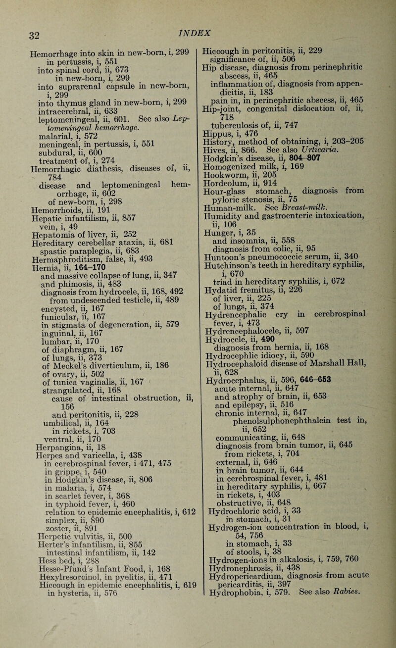 Hemorrhage into skin in new-born, i, 299 in pertussis, i, 551 into spinal cord, ii, 673 in new-born, i, 299 into suprarenal capsule in new-born, i, 299 into thymus gland in new-born, i, 299 intracerebral, ii, 633 leptomeningeal, ii, 601. See also Lep- lomeningeal hemorrhage. malarial, i, 572 meningeal, in pertussis, i, 551 subdural, ii, 600 treatment of, i, 274 Hemorrhagic diathesis, diseases of, ii, 784 disease and leptomeningeal hem¬ orrhage, ii, 602 of new-born, i, 298 Hemorrhoids, ii, 191 Hepatic infantilism, ii, 857 vein, i, 49 Hep atomia of liver, ii, 252 Hereditary cerebellar ataxia, ii, 681 spastic paraplegia, ii, 683 Hermaphroditism, false, ii, 493 Hernia, ii, 164-170 and massive collapse of lung, ii, 347 and phimosis, ii, 483 diagnosis from hydrocele, ii, 168, 492 from undescended testicle, ii, 489 encysted, ii, 167 funicular, ii, 167 in stigmata of degeneration, ii, 579 inguinal, ii, 167 lumbar, ii, 170 of diaphragm, ii, 167 of lungs, ii, 373 of Meckel’s diverticulum, ii, 186 of ovary, ii, 502 of tunica vaginalis, ii, 167 strangulatedj ii, 168 cause of intestinal obstruction, ii, 156 and peritonitis, ii, 228 umbilical, ii, 164 in rickets, i, 703 ventral, ii, 170 Herpangina, ii, 18 Herpes and varicella, i, 438 in cerebrospinal fever, i 471, 475 in grippe, i, 540 in Hodgkin’s disease, ii, 806 in malaria, i, 574 in scarlet fever, i, 368 in typhoid fever, i, 460 relation to epidemic encephalitis, i, 612 simplex; ii, 890 zoster, ii, 891 Herpetic vulvitis, ii, 500 Herter’s infantilism, ii, 855 intestinal infantilism, ii, 142 Hess bed, i, 288 Hesse-Pfund’s Infant Food, i, 168 Hexylresorcinol, in pyelitis, ii, 471 Hiccough in epidemic encephalitis, i, 619 in hysteria, ii, 576 Hiccough in peritonitis, ii, 229 significance of, ii, 506 Hip disease, diagnosis from perinephritic abscess, ii, 465 inflammation of, diagnosis from appen¬ dicitis, ii, 183 pain in, in perinephritic abscess, ii, 465 Hip-joint, congenital dislocation of, ii, 718 tuberculosis of, ii, 747 Hippus, i, 476 History, method of obtaining, i, 203-205 Hives, ii, 866. See also Urticaria. Hodgkin’s disease, ii, 804-807 Homogenized milk, i, 169 Hookworm, ii, 205 Hordeolum, ii, 914 Hour-glass stomach, diagnosis from pyloric stenosis, ii, 75 Human-milk. See Breast-milk. Humidity and gastroenteric intoxication, ii, 106 Hunger, i, 35 and insomnia, ii, 558 diagnosis from colic, ii, 95 Huntoon’s pneumococcic serum, ii, 340 Hutchinson’s teeth in hereditary syphilis, i, 670 triad in hereditary syphilis, i, 672 Hydatid fremitus, ii, 226 of liver, ii, 225 of lungs, ii, 374 Hydrencephalic cry in cerebrospinal fever, i, 473 Hydrencephalocele, ii, 597 Hydrocele, ii, 490 diagnosis from hernia, ii, 168 Hydrocephlic idiocy, ii, 590 Hydrocephaloid disease of Marshall Hall, ii, 628 Hydrocephalus, ii? 596, 646-653 acute internal, ii, 647 and atrophy of brain, ii, 653 and epilepsy, ii, 516 chronic internal, ii, 647 phenolsulphonephthalein test in, ii, 652 communicating, ii, 648 diagnosis from brain tumor, ii, 645 from rickets, i, 704 external, ii, 646 in brain tumor, ii, 644 _ in cerebrospinal fever, i, 481 in hereditary syphilis, i, 667 in rickets, i, 403 obstructive, ii, 648 Hydrochloric acid, i, 33 in stomach, i, 31 Hvdrogen-ion concentration in blood, i, 54, 756 in stomach, i, 33 of stools, i, 38 Hydrogen-ions in alkalosis, i, 759, 760 Hydronephrosis, ii, 438 Hydropericardium, diagnosis from acute pericarditis, ii, 397 Hydrophobia, i, 579. See also Rabies.