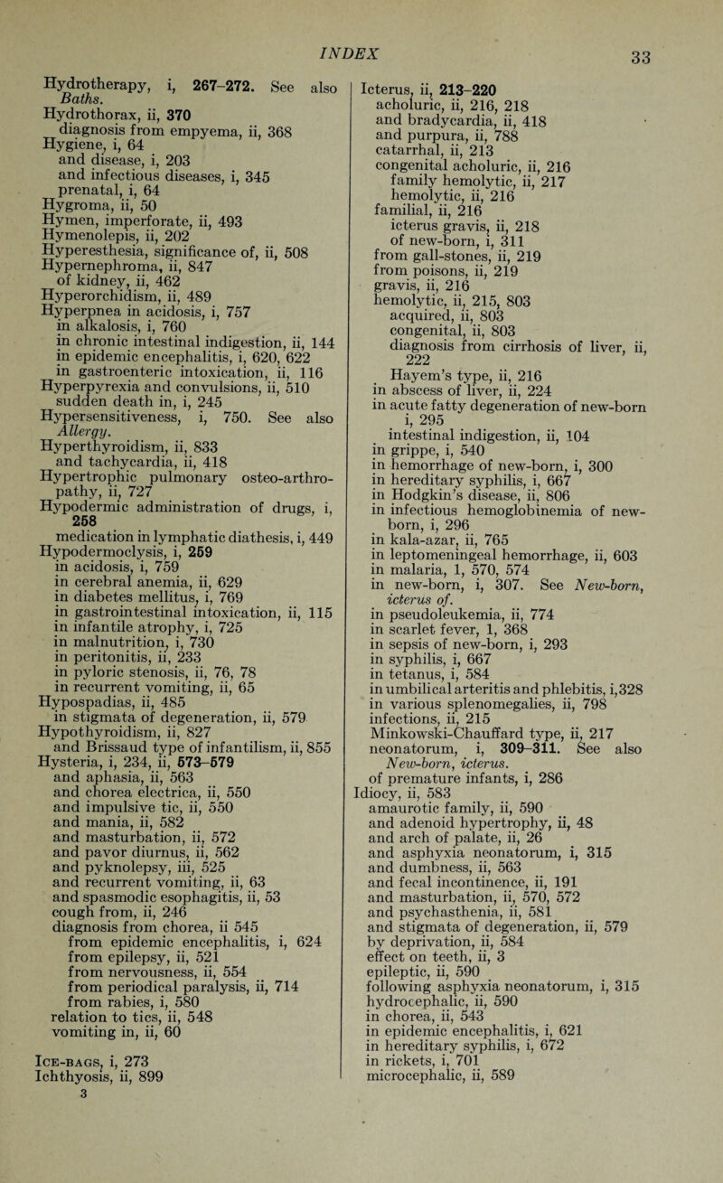 Hydrotherapy, i, 267-272. See also Baths. Hydrothorax, ii, 370 diagnosis from empyema, ii, 368 Hygiene, i, 64 and disease, i, 203 and infectious diseases, i, 345 prenatal, i, 64 Hygroma, ii, 50 Hymen, imperforate, ii, 493 Hymenolepis, ii, 202 Hyperesthesia, significance of, ii, 508 Hypernephroma, ii, 847 of kidney, ii, 462 Hyperorchidism, ii, 489 Hyperpnea in acidosis, i, 757 in alkalosis, i, 760 in chronic intestinal indigestion, ii, 144 in epidemic encephalitis, i, 620, 622 in gastroenteric intoxication, ii, 116 Hyperpyrexia and convulsions, ii, 510 sudden death in, i, 245 Hypersensitiveness, i, 750. See also Allergy. Hyperthyroidism, ii, 833 and tachycardia, ii, 418 Hypertrophic pulmonary osteo-arthro- pathy, ii, 727 Hypodermic administration of drugs, i, 258 medication in lymphatic diathesis, i, 449 Hypodermoclysis, i, 259 in acidosis, i, 759 in cerebral anemia, ii, 629 in diabetes mellitus, i, 769 in gastrointestinal intoxication, ii, 115 in infantile atrophy, i, 725 in malnutrition, i, 730 in peritonitis, ii, 233 in pyloric stenosis, ii, 76, 78 in recurrent vomiting, ii, 65 Hypospadias, ii, 485 in stigmata of degeneration, ii, 579 Hypothyroidism, ii, 827 and Brissaud type of infantilism, ii, 855 Hysteria, i, 234, ii, 573-579 and aphasia, ii, 563 and chorea electrica, ii, 550 and impulsive tic, ii, 550 and mania, ii, 582 and masturbation, ii, 572 and pavor diurnus, ii, 562 and pyknolepsy, iii, 525 and recurrent vomiting, ii, 63 and spasmodic esophagitis, ii, 53 cough from, ii, 246 diagnosis from chorea, ii 545 from epidemic encephalitis, i, 624 from epilepsy, ii, 521 from nervousness, ii, 554 from periodical paralysis, ii, 714 from rabies, i, 580 relation to tics, ii, 548 vomiting in, ii, 60 Ice-bags, i, 273 Ichthyosis, ii, 899 3 Icterus, ii, 213 220 acholuric, ii, 216, 218 and bradycardia, ii, 418 and purpura, ii, 788 catarrhal, ii, 213 congenital acholuric, ii, 216 family hemolytic, ii, 217 hemolytic, ii, 216 familial, ii, 216 icterus gravis, ii, 218 of new-born, i, 311 from gall-stones, ii, 219 from poisons, ii, 219 gravis, ii, 216 hemolytic, ii, 215, 803 acquired, ii, 803 congenital, ii, 803 diagnosis from cirrhosis of liver, ii, 222 Hayem’s type, ii, 216 in abscess of liver, ii, 224 in acute fatty degeneration of new-born i, 295 intestinal indigestion, ii, 104 in grippe, i, 540 in hemorrhage of new-born, i, 300 in hereditary syphilis, i, 667 in Hodgkin’s disease, ii, 806 in infectious hemoglobinemia of new¬ born, i, 296 in kala-azar, ii, 765 in leptomeningeal hemorrhage, ii, 603 in malaria, 1, 570, 574 in new-born, i, 307. See New-born, icterus of. in pseudoleukemia, ii, 774 in scarlet fever, 1, 368 in sepsis of new-born, i, 293 in syphilis, i, 667 in tetanus, i, 584 in umbilical arteritis and phlebitis, i,328 in various splenomegalies, ii, 798 infections, ii, 215 Minkowski-Chauffard type, ii, 217 neonatorum, i, 309-311. See also New-born, icterus. of premature infants, i, 286 Idiocy, ii, 583 amaurotic family, ii, 590 and adenoid hypertrophy, ii, 48 and arch of palate, ii, 26 and asphyxia neonatorum, i, 315 and dumbness, ii, 563 and fecal incontinence, ii, 191 and masturbation, ii, 570, 572 and psychasthenia, ii, 581 and stigmata of degeneration, ii, 579 by deprivation, ii, 584 effect on teeth, ii, 3 epileptic, ii, 590 following asphyxia neonatorum, i, 315 hydrocephalic, ii, 590 in chorea, ii, 543 in epidemic encephalitis, i, 621 in hereditary syphilis, i, 672 in rickets, i, 701 microcephalic, ii, 589