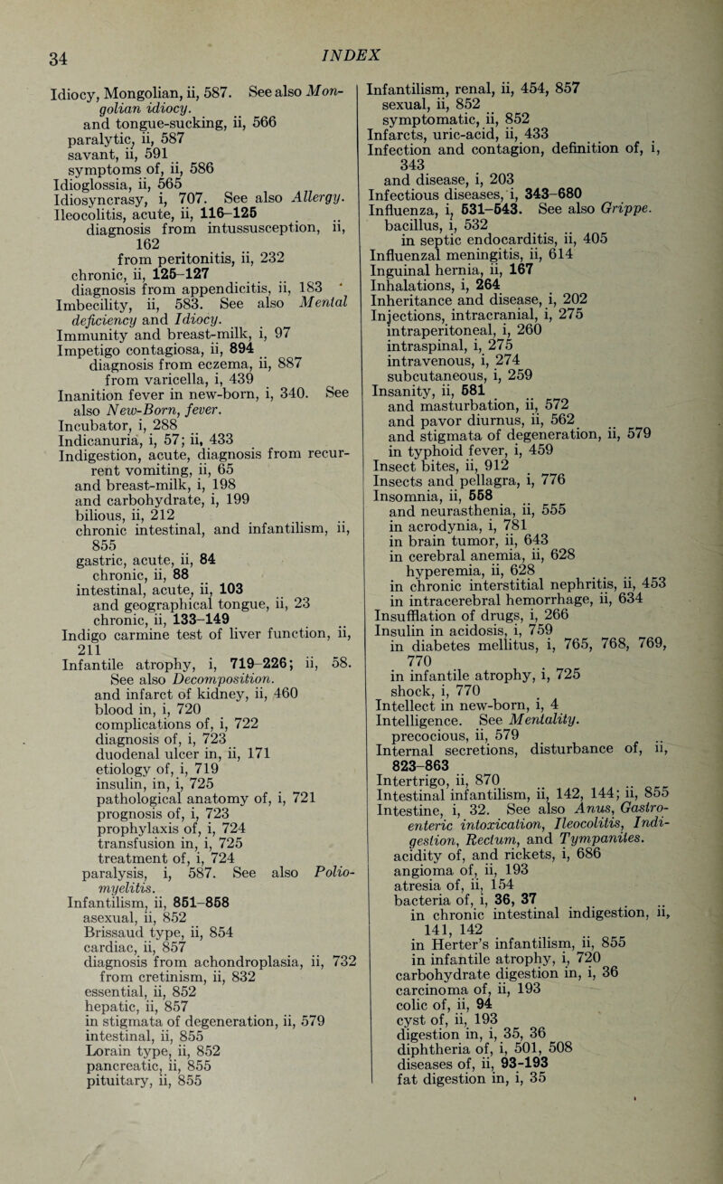 Idiocy, Mongolian, ii, 587. See also Mon¬ golian idiocy. and tongue-sucking, ii, 566 paralytic, ii, 587 savant, ii, 591 symptoms of, ii, 586 Idioglossia, ii, 565 Idiosyncrasy, i, 707. See also Allergy. Ileocolitis, acute, ii, 116—125 diagnosis from intussusception, ii, 162 from peritonitis, ii, 232 chronic, ii, 125-127 diagnosis from appendicitis, ii, 183 Imbecility, ii, 583. See also Menial deficiency and Idiocy. Immunity and breast-milk, i, 97 Impetigo contagiosa, ii, 894 diagnosis from eczema, ii, 887 from varicella, i, 439 Inanition fever in new-born, i, 340. See also New-Born, fever. Incubator, i, 288 Indicanuria, i, 57; ii, 433 Indigestion, acute, diagnosis from recur¬ rent vomiting, ii, 65 and breast-milk, i, 198 and carbohydrate, i, 199 bilious, ii, 212 chronic intestinal, and infantilism, ii, 855 gastric, acute, ii, 84 chronic, ii, 88 intestinal, acute, ii, 103 and geographical tongue, ii, 23 chronic, ii, 133-149 Indigo carmine test of liver function, ii, 211 Infantile atrophy, i, 719-226; ii, 58. See also Decomposition. and infarct of kidney, ii, 460 blood in, i, 720 complications of, i, 722 diagnosis of, i, 723 duodenal ulcer in, ii, 171 etiology of, i, 719 insulin, in, i, 725 pathological anatomy of, i, 721 prognosis of, i, 723 prophylaxis of, i, 724 transfusion in, i, 725 treatment of, i, 724 paralysis, i, 587. See also Polio¬ myelitis. Infantilism, ii, 851-858 asexual, ii, 852 Brissaud type, ii, 854 cardiac, ii, 857 diagnosis from achondroplasia, ii, 732 from cretinism, ii, 832 essential, ii, 852 hepatic, ii, 857 in stigmata of degeneration, ii, 579 intestinal, ii, 855 Lorain type, ii, 852 pancreatic, ii, 855 pituitary, ii, 855 Infantilism, renal, ii, 454, 857 sexual, ii, 852 symptomatic, ii, 852 Infarcts, uric-acid, ii, 433 Infection and contagion, definition of, i, 343 and disease, i, 203 Infectious diseases, i, 343-680 Influenza, i, 531-543. See also Grippe. bacillus, i, 532 in septic endocarditis, ii, 405 Influenzal meningitis, ii, 614 Inguinal hernia, ii, 167 Inhalations, i, 264 Inheritance and disease, i, 202 Injections, intracranial, i, 275 intraperitoneal, i, 260 intraspinal, i, 275 intravenous, i, 274 subcutaneous, i, 259 Insanity, ii, 581 and masturbation, ii, 572 and pavor diurnus, ii, 562 and stigmata of degeneration, ii, 579 in typhoid fever, i, 459 Insect bites, ii, 912 Insects and pellagra, i, 776 Insomnia, ii, 558 and neurasthenia, ii, 555 in acrodynia, i, 781 in brain tumor, ii, 643 in cerebral anemia, ii, 628 hyperemia, ii, 628 in chronic interstitial nephritis, ii, 453 in intracerebral hemorrhage, ii, 634 Insufflation of drugs, i, 266 Insulin in acidosis, i, 759 in diabetes mellitus, i, 765, 768, 769, 770 in infantile atrophy, i, 725 shock, i, 770 Intellect in new-born, i, 4 Intelligence. See Mentality. precocious, ii, 579 Internal secretions, disturbance of, n, 823-863 Intertrigo, ii, 870 Intestinal infantilism, ii, 142, 144; ii, 855 Intestine, i, 32. See also Anus, Gastro¬ enteric intoxication, Ileocolitis, Indi¬ gestion, Rectum, and Tympanites. acidity of, and rickets, i, 686 angioma of, ii, 193 atresia of, ii, 154 bacteria of, i, 36, 37 . in chronic intestinal indigestion, n, 141, 142 in Herter’s infantilism, ii, 855 in infantile atrophy, i, 720 carbohydrate digestion in, i, 36 carcinoma of, ii, 193 colic of, ii, 94 cyst of, ii, 193 digestion in, i, 35, 36 diphtheria of, i, 501, 508 diseases of, ii, 93-193 fat digestion in, i, 35