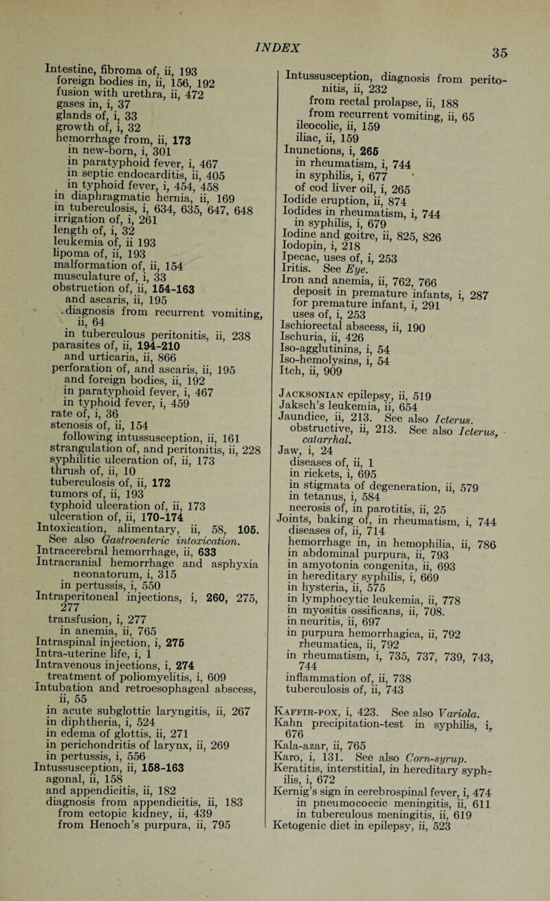 35 Intestine, fibroma of, ii, 193 foreign bodies in, ii, 156, 192 fusion with urethra, ii, 472 gases in, i, 37 glands of, i? 33 growth of, l, 32 hemorrhage from, ii, 173 in new-born, i, 301 in paratyphoid fever, i, 467 in septic endocarditis, ii, 405 . m typhoid fever, i, 454, 458 in diaphragmatic hernia, ii, 169 in tuberculosis, i, 634, 635, 647, 648 irrigation of, i, 261 length of, i, 32 leukemia of, ii 193 lipoma of, ii, 193 malformation of, ii, 154 musculature of, i, 33 obstruction of, ii, 154-163 and ascaris, ii, 195 > diagnosis from recurrent vomiting;, ii, 64 in tuberculous peritonitis, ii, 238 parasites of, ii, 194-210 and urticaria, ii, 866 perforation of, and ascaris, ii, 195 and foreign bodies, ii, 192 in paratyphoid fever, i, 467 in typhoid fever, i, 459 rate of, i, 36 stenosis of, ii, 154 following intussusception, ii, 161 strangulation of, and peritonitis, ii, 228 syphilitic ulceration of, ii, 173 thrush of, ii, 10 tuberculosis of, ii, 172 tumors of, ii, 193 typhoid ulceration of, ii, 173 ulceration of, ii, 170-174 Intoxication, alimentary, ii, 58, 105. See also Gastroenteric intoxication. Intracerebral hemorrhage, ii, 633 Intracranial hemorrhage and asphyxia neonatorum, i, 315 in pertussis, i, 550 Intraperitoneal injections, i, 260, 275, 277 transfusion, i, 277 in anemia, ii, 765 Intraspinal injection, i, 275 Intra-uterine life, i, 1 Intravenous injections, i, 274 treatment of poliomyelitis, i, 609 Intubation and retroesophageal abscess, ii, 55 in acute subglottic laryngitis, ii, 267 in diphtheria, i, 524 in edema of glottis, ii, 271 in perichondritis of larynx, ii, 269 in pertussis, i, 556 Intussusception, ii, 158-163 agonal, ii, 158 and appendicitis, ii, 182 diagnosis from appendicitis, ii, 183 from ectopic kidney, ii, 439 from Henoch’s purpura, ii, 795 Intussusception, diagnosis from perito¬ nitis, ii, 232 from rectal prolapse, ii, 188 from recurrent vomiting, ii, 65 ileocolic, ii, 159 iliac, ii, 159 Inunctions, i, 266 in rheumatism, i, 744 in syphilis, i, 677 of cod liver oil, i, 265 Iodide eruption, ii, 874 Iodides in rheumatism, i, 744 m syphilis, i, 679 Iodine and goitre, ii, 825, 826 Iodopin, i, 218 Ipecac, uses of, i, 253 Iritis. See Eye. Iron and anemia, ii, 762, 766 deposit in premature infants, i, 287 lor premature infant, i, 291 uses of, i, 253 Ischiorectal abscess, ii, 190 Ischuria, ii, 426 Iso-agglutinins, i, 54 Iso-hemolysins, i, 54 Itch, ii, 909 Jacksonian epilepsy, ii, 519 Jaksch’s leukemia, ii, 654 Jaundice, ii, 213. See also Icterus. obstructive, ii, 213. See also Icterus, catarrhal. Jaw, i, 24 diseases of, ii, 1 in rickets, i, 695 in stigmata of degeneration, ii, 579 in tetanus, i; 584 necrosis of, in parotitis, ii, 25 Joints, baking of, in rheumatism, i 744 diseases of, ii, 7l4 hemorrhage in, in hemophilia, ii, 786 in abdominal purpura, ii, 793 in amyotonia congenita, ii, 693 in hereditary syphilis, i, 669 in hysteria, ii, 575 in lymphocytic leukemia, ii, 778 in myositis ossificans, ii, 708. in neuritis, ii, 697 in purpura hemorrhagica, ii, 792 rheumatica, ii, 792 in rheumatism, i, 735, 737, 739, 743, 744 T inflammation of, ii, 738 tuberculosis of, ii, 743 Kaffir-pox, i, 423. See also Variola. Kahn precipitation-test in syphilis i 676 * ' Kala-azar, ii, 765 Karo, i, 131. See also Corn-syrup. Keratitis, interstitial, in hereditary syph¬ ilis, i, 672 Kernig’s sign in cerebrospinal fever, i, 474 in pneumococcic meningitis, ii, 611 in tuberculous meningitis, ii, 619 Ketogenic diet in epilepsy, ii, 523