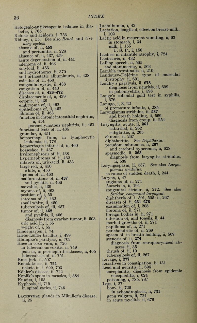 Ketogenic-antiketogenic balance in dia¬ betes, i, 765 Ketosis and acidosis, i, 756 Kidney, i, 55. See also Renal and Uri¬ nary system. abscess of, ii, 459 and peritonitis, ii, 228 absence of, ii, 437, 459 acute degeneration of, ii, 441 adenoma of, ii, 463 amyloid, ii, 456 and hydrothorax, ii, 370 and orthostatic albuminuria, ii, 428 calculus of, ii, 460 congenital cystic, ii, 438 congestion of, ii, 440 diseases of, ii, 426-472 displacements of, ii, 439 ectopic, ii, 439 embryoma of, ii, 462 epithelioma of, ii, 462 fibroma of, ii, 463 function in chronic interstitial nephritis, ii, 454 parenchymatous nephritis, ii, 452 functional tests of, ii, 435 granular, ii, 451 hemorrhage from, in lymphocytic leukemia, ii, 778 hemorrhagic infarct of, ii, 460 horseshoe, ii, 437 hydronephrosis of, ii, 438 hypernephroma of, ii, 462 infarcts of, uric-acid, ii, 433 large red, ii, 450 white, ii, 450 lipoma of, ii, 463 malformations of, ii, 437 and pyelitis, ii, 466 movable, ii, 439 myoma of, ii, 463 position of, i} 55 sarcoma of, ii, 462 small white, ii, 450 tuberculosis of, iii, 457 tumor of, ii, 462 and pyelitis, ii, 466 diagnosis from ovarian tumor, ii, 503 uric acid in, i, 55 weight of, i, 55 Kindergarten, i, 74 Klebs-Loffler bacillus, i, 499 Klumpke’s paralysis, ii, 703 Knee in coxa vara, ii, 726 in tuberculous coxitis, ii, 749 pain in, in perinephritic abscess, ii, 465 tuberculosis of, ii, 751 Knee-jerk, ii, 507 Knock-knees, ii, 724 rickets in, i, 699, 703 Kohler’s disease, ii, 722 Koplik’s spots in measles, i, 384 Kumiss, i, 155 Kyphosis, ii, 719 in spinal caries, ii, 746 Lachrymal glands in Mikulicz’s disease, ii, 25 Lactalbumin, i, 43 Lactation, length of, effect on breast-milk, i, 102 Lactic acid in recurrent vomiting, ii, 63 in stomach, i, 34 milk, i, 155 U. S. P., i, 156 Lactose in infantile atrophy, i, 724 Lactosuria, ii, 432 Lalling speech, ii, 565 and stammering, ii, 563 Lamblia intestinalis, ii, 210 Landouzy-Dejerine type of muscular dystrophy, ii, 691 Landry’s paralysis, ii, 678 diagnosis from neuritis, ii, 699 in poliomyelitis, i, 598 Lange’s colloidal gold test in syphilis, i, 676 Lanugo, i, 3, 22 of premature infants, i, 285 Laryngismus stridulus, ii, 537 and breath holding, ii, 569 diagnosis from croup, ii, 254 Laryngitis, acute, ii, 261 catarrhal, ii, 262 subglottic, ii, 265 chronic, ii, 267 diphtheritic. See Diphtheria. pseudomembranous, ii, 267 and cerebral hyperemia, ii, 628 spasmodic, ii, 263 diagnosis from laryngitis stridulus, ii, 538 Laryngospasm, ii, 537. See also Laryn¬ gismus stridulus. as cause of sudden death, i, 244 Larynx, i, 47 angioma of, ii, 271 Ascaris in, ii, 194 congenital stridor, ii, 272. See also Stridor, congenital laryngeal. diphtheria of, i, 501, 505; ii, 267 diseases of, ii, 261-276 examination of, i, 208 fibroma of, ii, 271 foreign bodies in, ii, 271 infection of, and tonsils, ii, 44 morbid growths of, ii, 271 papilloma of, ii, 271 perichondritis of, ii, 269 spasm of, in breath-holding, ii, 569 stenosis of, ii, 274 diagnosis from retropharyngeal ab¬ scess, ii, 35 thrush of, ii, 10 tuberculosis of, ii, 267 Lavage, i, 277 Laxatives in constipation, ii, 131 Lead and neuritis, ii, 696 encephalitis, diagnosis from epidemic encephalitis, i, 624 poisoning, i, 785, 787 Legs, i, 27 bow-, ii, 725 in achondroplasia, ii, 731 genu valgum, ii, 724 in acute myelitis, ii, 676