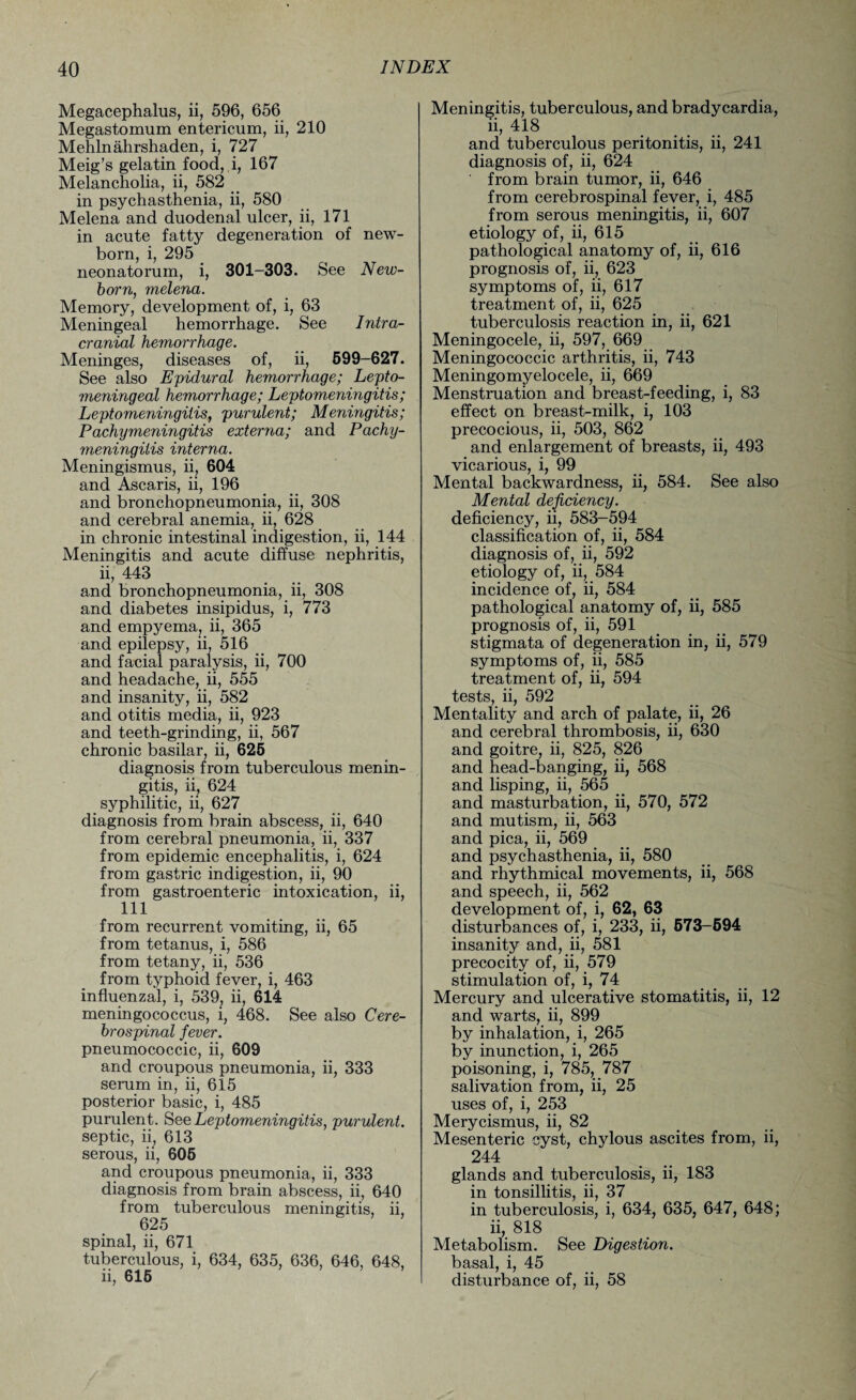 Megacephalus, ii, 596, 656 Megastomum entericum, ii, 210 Mehlnahrshaden, i, 727 Meig’s gelatin food, i, 167 Melancholia, ii, 582 in psychasthenia, ii, 580 Melena and duodenal ulcer, ii, 171 in acute fatty degeneration of new¬ born, i, 295 _ neonatorum, i, 301-303. See New¬ born, melena. Memory, development of, i, 63 Meningeal hemorrhage. See Intra¬ cranial hemorrhage. Meninges, diseases of, ii, 599-627. See also Epidural hemorrhage; Lepto- meningeal hemorrhage; Leptomeningitis; Leptomeningitis, purulent; Meningitis; Pachymeningitis externa; and Pachy¬ meningitis interna. Meningismus, ii, 604 and Ascaris, ii, 196 and bronchopneumonia, ii, 308 and cerebral anemia, ii, 628 in chronic intestinal indigestion, ii, 144 Meningitis and acute diffuse nephritis, ii, 443 and bronchopneumonia, ii, 308 and diabetes insipidus, i, 773 and empyema, ii, 365 and epilepsy, ii, 516 and facial paralysis, ii, 700 and headache, ii, 555 and insanity, ii, 582 and otitis media, ii, 923 and teeth-grinding, ii, 567 chronic basilar, ii, 625 diagnosis from tuberculous menin¬ gitis, ii, 624 syphilitic, ii, 627 diagnosis from brain abscess, ii, 640 from cerebral pneumonia, ii, 337 from epidemic encephalitis, i, 624 from gastric indigestion, ii, 90 from gastroenteric intoxication, ii, 111 from recurrent vomiting, ii, 65 from tetanus, i, 586 from tetany, ii, 536 from typhoid fever, i, 463 influenzal, i, 539, ii, 614 meningococcus, i, 468. See also Cere¬ brospinal fever. pneumococcic, ii, 609 and croupous pneumonia, ii, 333 serum in, ii, 615 posterior basic, i, 485 purulent. See Leptomeningitis, purulent. septic, ii, 613 serous, ii, 605 and croupous pneumonia, ii, 333 diagnosis from brain abscess, ii, 640 from tuberculous meningitis, ii, 625 spinal, ii, 671 tuberculous, i, 634, 635, 636, 646, 648, ii, 615 Meningitis, tuberculous, and bradycardia, ii, 418 and tuberculous peritonitis, ii, 241 diagnosis of, ii, 624 from brain tumor, ii, 646 from cerebrospinal fever, i, 485 from serous meningitis, ii, 607 etiology of, ii, 615 pathological anatomy of, ii, 616 prognosis of, ii, 623 symptoms of, ii, 617 treatment of, ii, 625 tuberculosis reaction in, ii, 621 Meningocele, ii, 597, 669 Meningococcic arthritis, ii, 743 Meningomyelocele, ii, 669 Menstruation and breast-feeding, i, 83 effect on breast-milk, i, 103 precocious, ii, 503, 862 and enlargement of breasts, ii, 493 vicarious, i, 99 Mental backwardness, ii, 584. See also Mental deficiency. deficiency, ii, 583-594 classification of, ii, 584 diagnosis of, ii, 592 etiology of, ii, 584 incidence of, ii, 584 pathological anatomy of, ii, 585 prognosis of, ii, 591 stigmata of degeneration in, ii, 579 symptoms of, ii, 585 treatment of, ii, 594 tests, ii, 592 Mentality and arch of palate, ii, 26 and cerebral thrombosis, ii, 630 and goitre, ii, 825, 826 and head-banging, ii, 568 and lisping, ii, 565 and masturbation, ii, 570, 572 and mutism, ii, 563 and pica, ii, 569 and psychasthenia, ii, 580 and rhythmical movements, ii, 568 and speech, ii, 562 development of, i, 62, 63 disturbances of, i, 233, ii, 573-594 insanity and, ii, 581 precocity of, ii, 579 stimulation of, i, 74 Mercury and ulcerative stomatitis, ii, 12 and warts, ii, 899 by inhalation, i, 265 by inunction, i, 265 poisoning, i, 785, 787 salivation from, ii, 25 uses of, i, 253 Merycismus, ii, 82 Mesenteric cyst, chylous ascites from, ii, 244 glands and tuberculosis, ii, 183 in tonsillitis, ii, 37 in tuberculosis, i, 634, 635, 647, 648; ii, 818 Metabolism. See Digestion. basal, i, 45 disturbance of, ii, 58