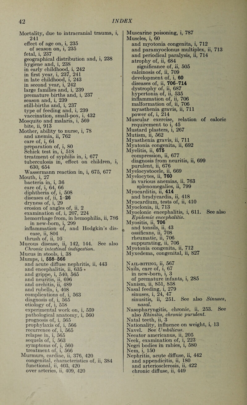Mortality, due to intracranial trauma, i, 241 effect of age on, i, 235 of season on, i, 235 fetal, i, 237 geographical distribution and, i, 238 hygiene and, i, 238 in early childhood, i, 242 in first year, i, 237, 241 in late childhood, i, 243 in second year, i, 242 large families and, i, 239 premature births and, i, 237 season and, i, 239 still-births and, i, 237 type of feeding and, i, 239 vaccination, small-pox, i, 432 Mosquito and malaria, i, 569 bite, ii, 913 Mother, ability to nurse, i, 78 and anemia, ii, 762 care of, i, 64 preparation of, i, 80 Schick test in, i, 518 treatment of syphilis in, i, 677 tuberculosis in, effect on children, i, 630, 654 Wassermann reaction in, i, 675, 677 Mouth, i, 27 bacteria in, i, 36 care of, i, 64, 66 diphtheria of, i, 508 diseases of, ii, 1-26 dryness of, i, 29 erosion of angles of, ii, 2 examination of, i, 207, 224 hemorrhage from, in hemophilia, ii, 786 in new-born, i, 299 inflammation of, and Hodgkin’s dis¬ ease, ii, 804 thrush of, ii, 10 Mucous disease, ii, 142, 144. See also Chronic intestinal indigestion. Mucus in stools, i, 38 Mumps, i, 558-566 and acute diffuse nephritis, ii, 443 and encephalitis, ii, 635 * and grippe, i, 540, 565 and neuritis, ii, 696 and orchitis, ii, 489 and rubella, i, 408 complications of, i, 563 diagnosis of, i, 565 etiology of, i, 558 experimental work on, i, 559 pathological anatomy, i, 560 prognosis of, i, 565 prophylaxis of, i, 566 recurrence of, i, 565 relapse in, i, 565 sequels of, i, 563 symptoms of, i, 560 treatment of, i, 566 Murmurs, cardiac, ii, 376, 420 congenital, characteristics of, ii, 384 functional, ii, 403, 420 over arteries, ii, 409, 420 Muscarine poisoning, i, 787 Muscles, i, 60 and myotonia congenita, i, 712 and paramyoclonus multiplex, ii, 713 and periodical paralysis, ii, 714 atrophy of, ii, 684 significance of, ii, 505 calcinosis of, ii, 709 development of, i, 60 diseases of, ii, 706-714 dystrophy of, ii, 687 hypertonia of, ii, 535 inflammation of, ii, 706 malformation of, ii, 706 myasthenia gravis, ii, 711 power of, i, 214 Muscular exercise, relation of caloric requirement to i, 45 Mustard plasters, l, 267 Mutism, ii, 562 Myasthenia gravis, ii, 711 Myatonia congenita, ii, 692 Myelitis, ii, 675 compression, ii, 677 diagnosis from neuritis, ii, 699 purulent, ii, 676 Myelocystocele, ii, 669 Myelocytes, ii, 760 in various anemias, ii, 763 splenomegalies, ii, 799 Myocarditis, ii, 414 and bradycardia, ii, 418 Myocardium, tests of, ii, 410 Myoclonia, ii, 713 Myoclonic encephalitis, i, 611. See also Epidemic encephalitis. Myositis, ii, 706 and tonsils, ii, 43 ossificans, ii, 708 rheumatic, ii, 706 suppurating, ii, 706 Myotonia congenita, ii, 712 Myxedema, congenital, ii, 827 Nail-biting, ii, 567 Nails, care of, i, 67 in new-born, i, 3 of premature infants, i, 285 Nanism, ii, 851. 858 Nasal feeding, l, 279 sinuses, i, 24, 47 sinusitis, ii, 251. See also Sinuses, nasal. Nasopharyngitis, chronic, ii, 253. See also Rhinitis, chronic purulent. Natal teeth, ii, 3 Nationality, influence on weight, i, 13 Navel. See Umbilicus. Necator americanus, ii, 205 Neck, examination of, i, 223 Negri bodies in rabies, i, 580 Nem, i, 150 Nephritis, acute diffuse, ii, 442 and appendicitis, ii, 180 and arteriosclerosis, ii, 422 chronic diffuse, ii, 449