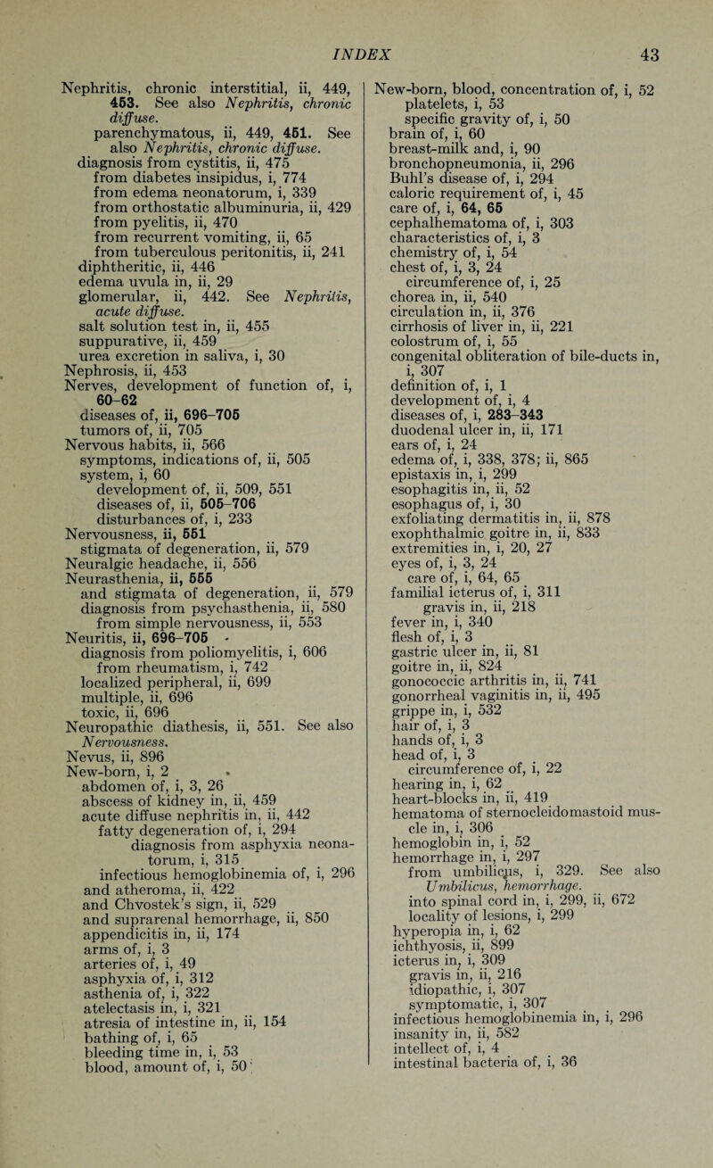 Nephritis, chronic interstitial, ii, 449, 453. See also Nephritis, chronic diffuse. parenchymatous, ii, 449, 461. See also Nephritis, chronic diffuse. diagnosis from cystitis, ii, 475 from diabetes insipidus, i, 774 from edema neonatorum, i, 339 from orthostatic albuminuria, ii, 429 from pyelitis, ii, 470 from recurrent vomiting, ii, 65 from tuberculous peritonitis, ii, 241 diphtheritic, ii, 446 edema uvula in, ii, 29 glomerular, ii, 442. See Nephritis, acute diffuse. salt solution test in, ii, 455 suppurative, ii, 459 urea excretion in saliva, i, 30 Nephrosis, ii, 453 Nerves, development of function of, i, 60-62 diseases of, ii, 696-705 tumors of, ii, 705 Nervous habits, ii, 566 symptoms, indications of, ii, 505 system, i, 60 development of, ii, 509, 551 diseases of, ii, 505-706 disturbances of, i, 233 Nervousness, ii, 551 stigmata of degeneration, ii, 579 Neuralgic headache, ii, 556 Neurasthenia, ii, 555 and stigmata of degeneration, ii, 579 diagnosis from psychasthenia, ii, 580 from simple nervousness, ii, 553 Neuritis, ii, 696-705 * diagnosis from poliomyelitis, i, 606 from rheumatism, i, 742 localized peripheral, ii, 699 multiple, ii, 696 toxic, ii, 696 Neuropathic diathesis, ii, 551. See also Nervousness. Nevus, ii, 896 New-born, i, 2 abdomen of, i, 3, 26 abscess of kidney in, ii, 459 acute diffuse nephritis in, ii, 442 fatty degeneration of, i, 294 diagnosis from asphyxia neona¬ torum, i, 315 infectious hemoglobinemia of, i, 296 and atheroma, ii, 422 and Chvostek’s sign, ii, 529 and suprarenal hemorrhage, ii, 850 appendicitis in, ii, 174 arms of, i, 3 arteries of, i, 49 asphyxia of, i, 312 asthenia of, i, 322 atelectasis in, i, 321 atresia of intestine in, ii, 154 bathing of, i, 65 bleeding time in, i, 53 blood, amount of, i, 50' New-born, blood, concentration of, i, 52 platelets, i, 53 specific gravity of, i, 50 brain of, i, 60 breast-milk and, i, 90 bronchopneumonia, ii, 296 Buhl’s disease of, i, 294 caloric requirement of, i, 45 care of, i, 64, 65 cephalhematoma of, i, 303 characteristics of, i, 3 chemistry of, i, 54 chest of, i, 3, 24 circumference of, i, 25 chorea in, ii, 540 circulation in, ii, 376 cirrhosis of liver in, ii, 221 colostrum of, i, 55 congenital obliteration of bile-ducts in, i, 307 definition of, i, 1 development of, i, 4 diseases of, i, 283-343 duodenal ulcer in, ii, 171 ears of, i, 24 edema of, i, 338, 378; ii, 865 epistaxis in, i, 299 esophagitis in, ii, 52 esophagus of, i, 30 exfoliating dermatitis in, ii, 878 exophthalmic goitre in, ii, 833 extremities in, i, 20, 27 eyes of, i, 3, 24 care of, i, 64, 65 familial icterus of, i, 311 gravis in, ii, 218 fever in, i, 340 flesh of, i, 3 gastric ulcer in, ii, 81 goitre in, ii, 824 gonococcic arthritis in, ii, 741 gonorrheal vaginitis in, ii, 495 grippe in, i, 532 hair of, i, 3 hands of, i, 3 head of, i, 3 circumference of, i, 22 hearing in, i, 62 _ heart-blocks in, ii, 419 hematoma of sternocleidomastoid mus¬ cle in, i, 306 hemoglobin in, i, 52 hemorrhage in, i, 297 from umbilicus, i, 329. See also Umbilicus, hemorrhage. into spinal cord in, i, 299, ii, 672 locality of lesions, i, 299 hyperopia in, i, 62 ichthyosis, ii, 899 icterus in, i, 309 gravis in, ii, 216 idiopathic, i, 307 symptomatic, i, 307 infectious hemoglobinemia in, i, 296 insanity in, ii, 582 intellect of, i, 4 intestinal bacteria of, i, 36