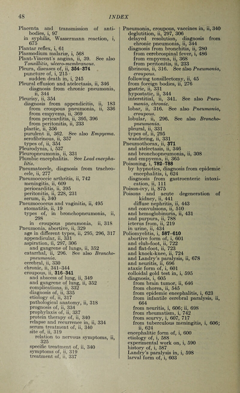 Placenta and transmission of anti¬ bodies, i, 97 in syphilis, Wassermann reaction, i, 675 Plantar reflex, i, 61 Plasmodium malarise, i, 568 Plant-Vincent’s angina, ii, 39. See also Tonsillitis, ulcero-membranous. Pleura, diseases of, ii, 354-374 puncture of, i, 215 sudden death in, i, 245 Pleural effusion and atelectasis, ii, 346 diagnosis from chronic pneumonia, ii, 344 Pleurisy, ii, 354 diagnosis from appendicitis, ii, 183 from croupous pneumonia, ii, 336 from empyema, ii, 369 from pericarditis, ii, 395, 396 from peritonitis, ii, 233 plastic, ii, 356 purulent ii, 362. See also Empyema. serofibrinous, ii, 357 types of, ii, 354 Pleurodynia, i, 537 Pleuropneumonia, ii, 331 Plumbic encephalitis. See Lead encepha¬ litis. Pneumatocele, diagnosis from tracheo¬ cele, ii, 277 Pneumococcic arthritis, ii, 742 meningitis, ii, 609 periocarditis, ii, 395 peritonitis, ii, 228, 231 serum, ii, 340 Pneumococcus and vaginitis, ii, 495 stomatitis, ii, 19 types of, in bronchopneumonia, ii, 298 in croupous pneumonia, ii, 318 Pneumonia, abortive, ii, 329 age in different types, ii, 295, 296, 317 appendicular, ii, 331 aspiration, ii, 297, 306 and gangrene of lungs, ii, 352 catarrhal, ii, 296. See also Broncho¬ pneumonia. cerebral, ii, 330 chronic, ii, 341-344 croupous, ii, 316-341 and abscess of lung, ii, 349 and gangrene of lung, ii, 352 complications, ii, 332 diagnosis of, ii, 335 etiology of, ii, 317 pathological anatomy, ii, 318 prognosis of, ii, 334 prophylaxis of, ii, 337 protein therapy of, ii, 340 relapse and recurrence in, ii, 334 serum treatment of, ii, 340 site of, ii, 319 relation to nervous symptoms, ii, 325 specific treatment of, ii, 340 symptoms of, ii, 319 treatment of, ii, 337 Pneumonia, croupous, vaccines in, ii, 340 deglutition, ii, 297, 306 delayed resolution, diagnosis from chronic pneumonia, ii, 344 diagnosis from bronchitis, ii, 280 from cerebrospinal fever, i, 486 from empyema, ii, 368 from peritonitis, ii, 233 fibrinous, ii, 316. See also Pneumonia, croupous. following tonsillectomy, ii, 45 from foreign bodies, ii, 276 gastric, ii, 331 hypostatic, ii, 344 interstitial, ii, 341. See also Pneu¬ monia, chronic. lobar, ii, 316. See also Pneumonia, croupous. lobular, ii, 296. See also Broncho¬ pneumonia. pleural, ii, 331 types of, ii, 295 wandering, ii, 331 Pneumothorax, ii, 371 and atelectasis, ii, 346 and bronchopneumonia, ii, 308 and empyema, ii, 365 Poisoning, i, 782-788 by hypnotics, diagnosis from epidemic encephalitis, i, 624 diagnosis from gastroenteric intoxi¬ cation, ii, 111 Poison-ivy, ii, 875 Poisons and acute degeneration of kidney, ii, 441 diffuse nephritis, ii, 443 and convulsions, ii, 510 and hemoglobinuria, ii, 431 and purpura, ii, 788 icterus from, ii, 219 in urine, ii, 434 Poliomyelitis, i, 587-610 abortive form of, i, 601 and club-foot, ii, 722 and flat-foot, ii, 723 and knock-knee, ii, 724 and Landry’s paralysis, ii, 678 and neuritis, ii, 696 ataxic form of, i, 601 colloidal gold test in, i, 595 diagnosis, i, 605 from brain tumor, ii, 646 from chorea, ii, 545 from epidemic encephalitis, i, 623 from infantile cerebral paralysis, ii, 664 from neuritis, i, 606; ii, 698 from rheumatism, i, 742 from scurvy, i, 607, 717 from tuberculous meningitis, i, 606; ii, 624 encephalitic form of, i, 600 etiology of, i, 588 experimental work on, i, 590 history of, i, 587 Landry’s paralysis in, i, 598 larval form of, i, 603
