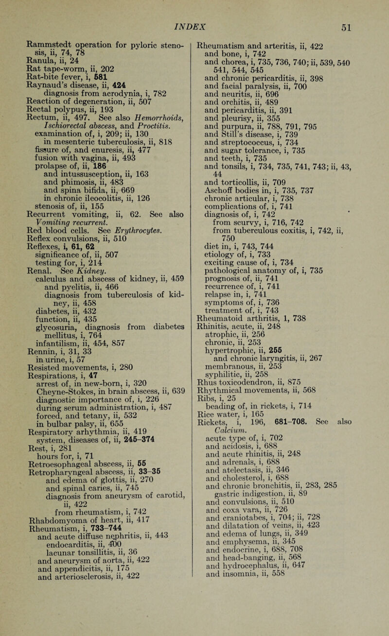 Rammstedt operation for pyloric steno¬ sis, ii, 74, 78 Ranula, ii, 24 Rat tape-worm, ii, 202 Rat-bite fever, i, 681 Raynaud’s disease, ii, 424 diagnosis from acrodynia, i, 782 Reaction of degeneration, ii, 507 Rectal polypus, ii, 193 Rectum, ii, 497. See also Hemorrhoids, Ischiorectal abscess, and Proctitis. examination of, i, 209; ii, 130 in mesenteric tuberculosis, ii, 818 fissure of, and enuresis, ii, 477 fusion with vagina, ii, 493 prolapse of, ii, 186 and intussusception, ii, 163 and phimosis, ii, 483 and spina bifida, ii, 669 in chronic ileocolitis, ii, 126 stenosis of, ii, 155 Recurrent vomiting, ii, 62. See also Vomiting recurrent. Red blood cells. See Erythrocytes. Reflex convulsions, ii, 510 Reflexes, i, 61, 62 significance of, ii, 507 testing for, i, 214 Renal. See Kidney. calculus and abscess of kidney, ii, 459 and pyelitis, ii, 466 diagnosis from tuberculosis of kid¬ ney, ii, 458 diabetes, ii, 432 function, ii, 435 glycosuria, diagnosis from diabetes mellitus, i, 764 infantilism, ii, 454, 857 Rennin, i, 31, 33 in Urine, i, 57 Resisted movements, i, 280 Respirations, i, 47 arrest of, in new-born, i, 320 Cheyne-Stokes, in brain abscess, ii, 639 diagnostic importance of, i, 226 during serum administration, i, 487 forced, and tetany, ii, 532 in bulbar palsy, ii, 655 Respiratory arhythmia, ii, 419 system, diseases of, ii, 246-374 Rest, i, 281 hours for, i, 71 Retroesophageal abscess, ii, 66 Retropharyngeal abscess, ii, 33-36 and edema of glottis, ii, 270 and spinal caries, ii, 745 diagnosis from aneurysm of carotid, ii, 422 from rheumatism, i, 742 Rhabdomyoma of heart, ii, 417 Rheumatism, i, 733-744 and acute diffuse ne.phritis, ii, 443 endocarditis, ii, 4*00 lacunar tonsillitis, ii, 36 and aneurysm of aorta, ii, 422 and appendicitis, ii, 175 and arteriosclerosis, ii, 422 Rheumatism and arteritis, ii, 422 and bone, i, 742 and chorea, i, 735, 736, 740; ii, 539, 540 541, 544, 545 and chronic pericarditis, ii, 398 and facial paralysis, ii, 700 and neuritis, ii, 696 and orchitis, ii, 489 and pericarditis, ii, 391 and pleurisy, ii, 355 and purpura, ii, 788, 791, 795 and Still’s disease, i, 739 and streptococcus, i, 734 and sugar tolerance, i, 735 and teeth, i, 735 and tonsils, i, 734, 735, 741, 743; ii, 43, 44 and torticollis, ii, 709 Aschoff bodies in, i, 735, 737 chronic articular, i, 738 complications of, i, 741 diagnosis of, i, 742 from scurvy, i, 716, 742 from tuberculous coxitis, i, 742, ii, 750 diet in, i, 743, 744 etiology of, i, 733 exciting cause of, i, 734 pathological anatomy of, i, 735 prognosis of, ii, 741 recurrence of, i, 741 relapse in, i, 741 symptoms of, i, 736 treatment of, i, 743 Rheumatoid arthritis, 1, 738 Rhinitis, acute, ii, 248 atrophic, ii, 256 chronic, ii, 253 hypertrophic, ii, 266 and chronic laryngitis, ii, 267 membranous, ii, 253 syphilitic, ii, 258 Rhus toxicodendron, ii, 875 Rhythmical movements, ii, 568 Ribs, i, 25 beading of, in rickets, i, 714 Rice water, i, 165 Rickets, i, 196, 681-708. See also Calcium. acute type of, i, 702 and acidosis, i, 688_ and acute rhinitis, ii, 248 and adrenals, i, 688 and atelectasis, ii, 346 and cholesterol, i, 688 and chronic bronchitis, ii, 283, 285 gastric indigestion, ii, 89 and convulsions, ii, 510 and coxa vara, ii, 726 and craniotabes, i, 704; ii, 728 and dilatation of veins, ii, 423 and edema of lungs, ii, 349 and emphysema, ii, 345 and endocrine, i, 688, 708 and head-banging, ii, 568 and hydrocephalus, ii, 647 and insomnia, ii, 558