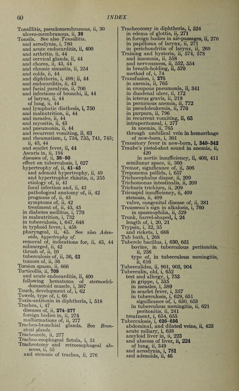 Tonsillitis, pseudomembranous, ii, 30 ulcero-membranous, ii, 39 Tonsils. See also Tonsillitis. and acrodynia, i, 780 and acute endocarditis, ii, 400 and arthritis, ii, 44 and cervical glands, ii, 44 and chorea, ii, 43, 44 and chronic sinusitis, ii, 254 and colds, ii, 44 and diphtheria, i, 498; ii, 44 and endocarditis, ii, 43 and facial paralysis, ii, 700 and infections of bronchi, ii, 44 of larynx, ii, 44 of lung, ii, 44 and lymphatic diathesis, i, 750 and malnutrition, ii, 44 and measles, ii, 44 and myositis, ii, 43 and pneumonia, ii, 44 and recurrent vomiting, ii, 63 and rheumatism, i, 734, 735, 741, 743; ii, 43, 44 and scarlet fever, ii, 44 Ascaris in, ii, 194 diseases of, ii, 36-50 effect on tuberculosis, i, 627 hypertrophy of, ii, 41-45 and adenoid hypertrophy, ii, 49 and hypertrophic rhinitis, ii, 255 etiology of, ii, 41 focal infection and, ii, 43 pathological anatomy of, ii, 42 prognosis of, ii, 43 symptoms of, ii, 42 treatment of, ii, 43, 45 in diabetes mellitus, i, 770 in malnutrition, i, 732 in tuberculosis, i, 647, 648 in typhoid fever, i, 458 pharyngeal, ii, 45. See also Aden¬ oids, hypertrophy of. removal of, indications for, ii, 43, 44 submerged, ii, 42 thrush of, ii, 10 tuberculosis of, ii, 36, 43 tumors of, ii, 36 Torsion spasm, ii, 666 Torticollis, ii, 709 and acute endocarditis, ii, 400 following hematoma of sternoclei¬ domastoid muscle, i, 307 Touch, development of, i, 62 Towels, type of, i, 66 Toxin-antitoxin in diphtheria, i, 518 Trachea, i, 47 diseases of, ii, 274-277 foreign bodies in, ii, 274 malformations of, ii, 277 Tracheo-bronchial glands. See Bron¬ chial glands. Tracheocele, ii, 277 Tracheo-esophageal fistula, i, 51 Tracheotomy and retroesophageal ab¬ scess, ii, 55 and stenosis of trachea, ii, 276 Tracheotomy in diphtheria, i, 524 in edema of glottis, ii, 271 in foreign bodies in air-passages, ii, 276 in papilloma of larynx, ii, 271 in perichondritis of larynx, ii, 269 Training and hysteria, ii, 574, 578 and insomnia, ii, 558 and nervousness, ii; 552, 554 in breath-holding, ii, 570 method of, i, 74 Transfusion, i, 276 in anemia, ii, 765 in croupous pneumonia, ii, 341 in duodenal ulcer, ii, 172 in icterus gravis, ii, 219 in pernicious anemia, ii, 772 in pseudoleukemia, ii, 776 in purpura, ii, 796 in recurrent vomiting, ii, 65 intraperitoneal, i, 277 in anemia, ii, 765 through umbilical vein in hemorrhage of new-born, i, 301 Transitory fever in new-born, i, 340-342 Traube’s pistol-shot sound in anemia, ii, 420 in aortic insufficiency, ii, 409, 411 semilunar space, ii, 360 Tremor, significance of, ii, 506 Treponema pallida, i, 657 Trichocephalus dispar, ii, 209 Trichomonas intestinalis, ii, 209 Trichuris trichiura, ii, 209 Tricuspid insufficiency, ii, 409 stenosis, ii, 409 valve, congenital disease of, ii, 381 Trousseau’s sign in alkalosis, i, 760 in spasmophilia, ii; 529 Trunk, barrel-shaped, l, 24 length of, i, 20, 21 Trypsin, i, 32, 35 and rickets, i, 688 Tub bath, i, 268 Tubercle bacillus, i, 630, 651 bovine, in tuberculous peritonitis, ii, 236 type of, in tuberculous meningitis, ii, 616 Tuberculides, ii, 901, 903, 904 Tuberculin, old, i, 652 test and allergy, i, 753 in grippe, i, 535 in measles, i, 389 in scarlet fever, i, 357 in tuberculosis, i, 629, 651 significance of, i, 630, 653 in tuberculous meningitis, ii, 621 peritonitis, ii, 241 treatment, i. 654, 655 Tuberculosis, l, 626-656 abdominal, and dilated veins, ii, 423 acute miliary, i, 638 amyloid liver in, ii, 223 and abscess of liver, ii, 224 of lung, ii, 349 and acrodynia, i, 781 and adenoids, ii, 46