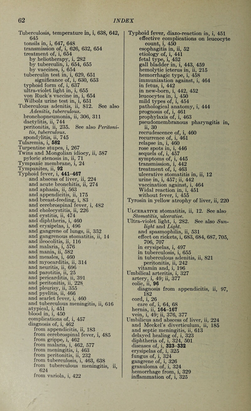 Tuberculosis, temperature in, i, 638, 642, 645 tonsils in, i, 647, 648 transmission of, i, 626, 632, 654 treatment of, i, 654 by heliotherapy, i, 282 by tuberculin, i, 654, 655 by vaccines, i, 654 tuberculin test in, i, 629, 651 significance of, i, 630, 653 typhoid form of, i, 637 ultra-violet light in, i, 655 von Ruck’s vaccine in, i, 654 Wilbolz urine test in, i, 651 Tuberculous adenitis, ii, 812. See also Adenitis, tuberculous. bronchopneumonia, ii, 306, 311 dactylitis, ii, 744 peritonitis, ii, 235. See also Peritoni¬ tis, tuberculous. spondylitis, ii, 745 Tularemia, i, 582 Turpentine stupes, i, 267 Twins and Mongolian idiocy, ii, 587 pyloric stenosis in, ii, 71 Tympanic membrane, i, 24 Tympanites, ii, 92 Typhoid fever, i, 441-467 and abscess of liver, ii, 224 and acute bronchitis, ii, 274 and aphasia, ii, 563 and appendicitis, ii, 175 and breast-feeding, i, 83 and cerebrospinal fever, i, 482 and cholecystitis, ii, 226 and cystitis, ii, 474 and diphtheria, i, 460 and erysipelas, i, 496 and gangrene of lungs, ii, 352 and gangrenous stomatitis, ii, 14 and ileocolitis, ii, 116 and malaria, i, 576 and mania, ii, 582 and measles, i, 460 and myocarditis, ii, 314 and neuritis, ii, 696 and parotitis, ii, 25 and pericarditis, ii, 391 and peritonitis, ii, 228 and pleurisy, ii, 355 and pyelitis, ii, 466 and scarlet fever, i, 460 and tuberculous meningitis, ii, 616 atypical, i, 451 blood in, i, 450 complications of, i, 457 diagnosis of, i, 462 from appendicitis, ii, 183 from cerebrospinal fever, i, 485 from grippe, i, 462 from malaria, i, 462, 577 from meningitis, i, 463 from peritonitis, ii, 232 from tuberculosis, i, 463, 638 from tuberculous meningitis, ii, 624 from variola, i, 422 Typhoid fever, diazo-reaction in, i, 451 effective complications on leucocyte count, i, 450 esophagitis in, ii, 52 etiology of, i, 441 fetal type, i, 452 gall bladder in, i, 443, 459 hemolytic icterus in, ii, 215 hemorrhagic type, i, 458 immunization against, i, 464 in fetus, i, 442 in new-born, i, 442, 452 leucocytes in, i, 450 mild types of, i, 454 pathological anatomy, i, 444 prognosis of, i, 461 prophylaxis of, i, 463 pseudomembranous pharyngitis in, ii, 30 recrudescence of, i, 460 recurrence of, i, 461 relapse in, i, 460 rose spots in, i, 446 sequels of, i, 457 symptoms of, i, 445 transmission, i, 442 treatment of, i, 463 ulcerative stomatitis in, ii, 12 urine in, i, 457; ii, 442 vaccination against, i, 464 Widal reaction in, i, 451 without fever, i, 455 Tyrosin in yellow atrophy of liver, ii, 220 Ulcerative stomatitis, ii, 12. See also Stomatitis, ulcerative. Ultra-violet light, i, 282. See also Sun¬ light and Light. and spasmophilia, ii, 531 effect on rickets, i, 683, 684, 687, 705, 706, 707 in erysipelas, i, 497 in tuberculosis, i, 655 in tuberculous adenitis, ii, 821 peritonitis, ii, 242 vitamin and, i, 196 Umbilical arteritis, i, 327 artery, i, 49; ii, 377 colic, ii, 96 diagnosis from appendicitis, ii, 97, 182 cord, i, 26 care of, i, 64, 68 hernia, ii, 164-167 vein, i, 49; ii, 376, 377 Umbilicus and abscess of liver, ii, 224 and Meckel’s diverticulum, ii, 185 and septic meningitis, ii, 613 delayed healing of, i, 323 diphtheria of, i, 324, 501 diseases of, i, 323-332 erysipelas of, i, 325 fungus of, i, 324 gangrene of, i, 326 granuloma of, i, 324 hemorrhage from, i, 329 inflammation of, i, 325
