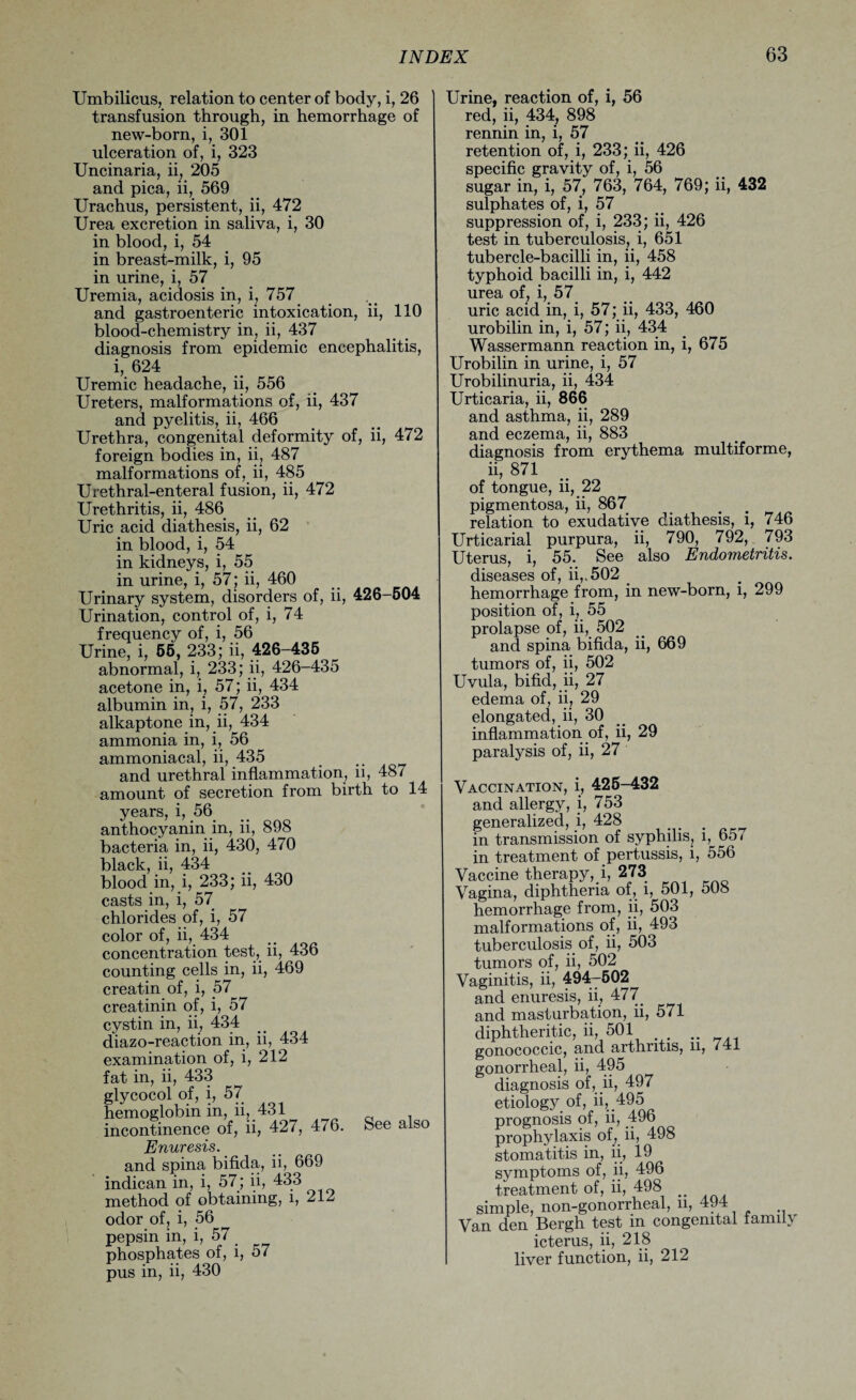 Umbilicus, relation to center of body, i, 26 transfusion through, in hemorrhage of new-born, i, 301 ulceration of, i, 323 Uncinaria, ii, 205 and pica, ii, 569 Urachus, persistent, ii, 472 Urea excretion in saliva, i, 30 in blood, i, 54 in breast-milk, i, 95 in urine, i, 57 Uremia, acidosis in, i, 757 and gastroenteric intoxication, ii, 110 blood-chemistry in, ii, 437 diagnosis from epidemic encephalitis, i, 624 Uremic headache, ii, 556 Ureters, malformations of, ii, 437 and pyelitis, ii, 466 Urethra, congenital deformity of, ii, 472 foreign bodies in, ii, 487 malformations of, ii, 485 Urethral-enteral fusion, ii, 472 Urethritis, ii, 486 Uric acid diathesis, ii, 62 in blood, i, 54 in kidneys, i, 55 in urine, i, 57; ii, 460 Urinary system, disorders of, ii, 426-504 Urination, control of, i, 74 frequency of, i, 56 Urine, i, 55, 233; ii, 426-435 abnormal, i, 233; ii, 426-435 acetone in, i, 57; ii, 434 albumin in, i, 57, 233 alkaptone in, ii, 434 ammonia in, i, 56 ammoniacal, ii, 435 and urethral inflammation, ii, 48/ amount of secretion from birth to 14 years, i, 56 anthocyanin in, ii, 898 bacteria in, ii, 430, 470 black, ii, 434 blood in, i, 233; ii, 430 casts in, i, 57 chlorides of, i, 57 color of, ii, 434 concentration test, ii, 436 counting cells in, ii, 469 creatin of, i, 57 creatinin of, i, 57 cystin in, ii, 434 diazo-reaction in, ii, 434 examination of, i, 212 fat in, ii, 433 glycocol of, i, 57 hemoglobin in, ii, 431 incontinence of, ii, 427, 476. See also Enuresis. and spina bifida, ii, 669 indican in, i, 57; ii, 433 method of obtaining, l, 212 odor of, i, 56^ pepsin in, i, 57 phosphates of, i, 57 pus in, ii, 430 Urine, reaction of, i, 56 red, ii, 434, 898 rennin in, i, 57 retention of, i, 233; ii, 426 specific gravity of, i, 56 sugar in, i, 57, 763, 764, 769; ii, 432 sulphates of, i, 57 suppression of, i, 233; ii, 426 test in tuberculosis, i, 651 tubercle-bacilli in, ii, 458 typhoid bacilli in, i, 442 urea of, i, 57 uric acid in, i, 57; ii, 433, 460 urobilin in, i, 57; ii, 434 Wassermann reaction in, i, 675 Urobilin in urine, i, 57 Urobilinuria, ii, 434 Urticaria, ii, 866 and asthma, ii, 289 and eczema, ii, 883 diagnosis from erythema multiforme, ii, 871 of tongue, ii, 22 pigmentosa, ii, 867 relation to exudative diathesis, i, 746 Urticarial purpura, ii, 790, 792, 793 Uterus, i, 55. See also Endometritis. diseases of, ii,,502 _ hemorrhage from, in new-born, i, 299 position of, i, 55 prolapse of, ii, 502 and spina bifida, ii, 669 tumors of, ii, 502 Uvula, bifid, ii, 27 edema of, ii, 29 elongated, ii, 30 inflammation of, ii, 29 paralysis of, ii, 27 Vaccination, i, 425-432 and allergy, i, 753 generalized, i, 428 ... ^ in transmission of syphilis, l, 65 < in treatment of pertussis, i, 556 Vaccine therapy,i, 273 Vagina, diphtheria of, i, 501, 508 hemorrhage from, ii, 503 malformations of, ii, 493 tuberculosis of, ii, 503 tumors of, ii, 502 Vaginitis, ii, 494—502 and enuresis, ii, 477. and masturbation, ii, 571 diphtheritic, ii, 501 .. gonococcic, and arthritis, n, <41 gonorrheal, ii, 495 diagnosis of, ii, 497 etiology of, ii, 495 prognosis of, ii, 496 prophylaxis of, ii, 498 stomatitis in, ii, 19 symptoms of, ii, 496 treatment of, ii, 498 _ simple, non-gonorrheal, u, 494 Van den Bergh test in congenital family icterus, ii, 218 liver function, ii, 212
