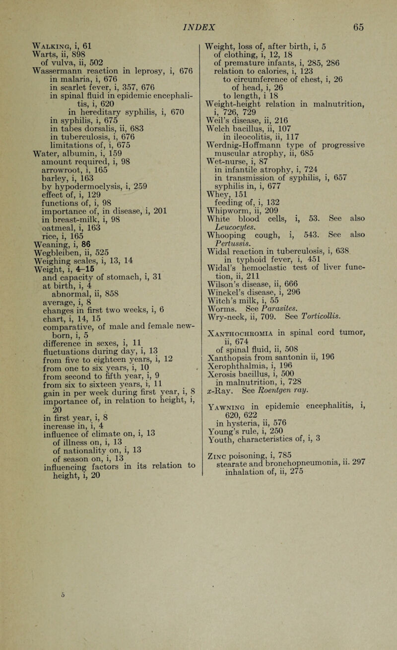 Walking, i, 61 Warts, ii, 898 of vulva, ii, 502 Wassermann reaction in leprosy, i, 676 in malaria, i, 676 in scarlet fever, i, 357, 676 in spinal fluid in epidemic encephali¬ tis, i, 620 in hereditary syphilis, i, 670 in syphilis, i, 675 in tabes dorsalis, ii, 683 in tuberculosis, i, 676 limitations of, i, 675 Water, albumin, i, 159 amount required, i, 98 arrowroot, i, 165 barley, i, 163 by hypodermoclysis, i, 259 effect of, i, 129 functions of, i, 98 importance of, in disease, i, 201 in breast-milk, i, 98 oatmeal, i, 163 rice, i, 165 Weaning, i, 86 Wegbleiben, ii, 525 Weighing scales, i, 13, 14 Weight, i, 4-15 and capacity of stomach, i, 31 at birth, i, 4 _ abnormal, ii, 858 average, i, 8 . changes in first two weeks, l, b chart, i, 14, 15 comparative, of male and female new¬ born, i, 5 difference in sexes, i, 11 fluctuations during day, i, 13 from five to eighteen years, i, 12 from one to six years, i, 10 from second to fifth year, i, 9 from six to sixteen years, i, 11 gain in per week during first year, i, 8 importance of, in relation to height, i, 20 in first year, i, 8 increase in, i, 4 influence of climate on, i, 13 of illness on, i, 13 of nationality on, i, 13 of season on, i, 13 influencing factors in its relation to height, i, 20 Weight, loss of, after birth, i, 5 of clothing, i, 12, 18 of premature infants, i, 285, 286 relation to calories, i, 123 to circumference of chest, i, 26 of head, i, 26 to length, i 18 Weight-height relation in malnutrition, i, 726, 729 Weil’s disease, ii, 216 Welch bacillus, ii, 107 in ileocolitis, ii, 117 Werdnig-Hoffmann type of progressive muscular atrophy, ii, 685 Wet-nurse, i, 87 in infantile atrophy, i, 724 in transmission of syphilis, i, 657 syphilis in, i, 677 Whey, 151 feeding of, i, 132 Whipworm, ii, 209 White blood cells, i, 53. See also Leucocytes. Whooping cough, i, 543. See also Pertussis. Widal reaction in tuberculosis, i, 638 in typhoid fever, i, 451 Widal’s hemoclastic test of liver func¬ tion, ii, 211 Wilson’s disease, ii, 666 Winckel’s disease, i, 296 Witch’s milk, i, 55 Worms. See Parasites. Wry-neck, ii, 709. See Torticollis. Xanthochromia in spinal cord tumor, ii, 674 of spinal fluid, ii, 508 Xanthopsia from santonin ii, 196 Xerophthalmia, i; 196 Xerosis bacillus, i, 500 in malnutrition, i, 728 x-Ray. See Roentgen ray. Yawning in epidemic encephalitis, i, 620, 622 in hysteria, ii, 576 Young’s rule, i, 250 Youth, characteristics of, i, 3 Zinc poisoning, i, 785 . .. stearate and bronchopneumonia, n. 297 inhalation of, ii, 275 o