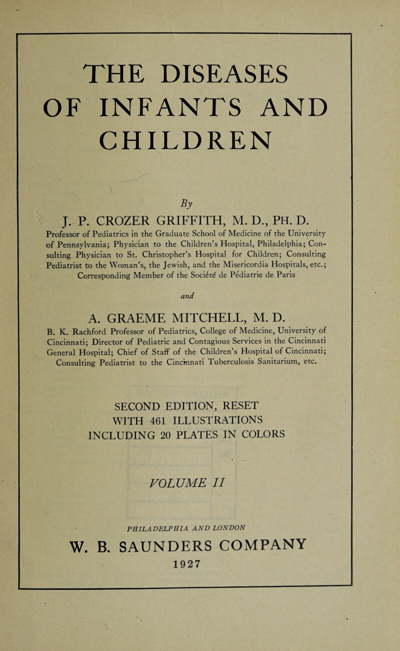 THE DISEASES OF INFANTS AND CHILDREN By J. P. CROZER GRIFFITH, M. D., PH. D. Professor of Pediatrics in the Graduate School of Medicine of the University of Pennsylvania; Physician to the Children’s Hospital, Philadelphia; Con¬ sulting Physician to St. Christopher’s Hospital for Children; Consulting Pediatrist to the Woman’s, the Jewish, and the Misericordia Hospitals, etc.; Corresponding Member of the Soci^te de Pediatrie de Paris A. GRAEME MITCHELL, M. D. B. K. Rachford Professor of Pediatrics, College of Medicine, University of Cincinnati; Director of Pediatric and Contagious Services in the Cincinnati General Hospital; Chief of Staff of the Children’s Hospital of Cincinnati; Consulting Pediatrist to the Cincinnati Tuberculosis Sanitarium, etc. SECOND EDITION, RESET WITH 461 ILLUSTRATIONS INCLUDING 20 PLATES IN COLORS VOLUME II PHILADELPHIA AND LONDON W. B. SAUNDERS COMPANY 1927