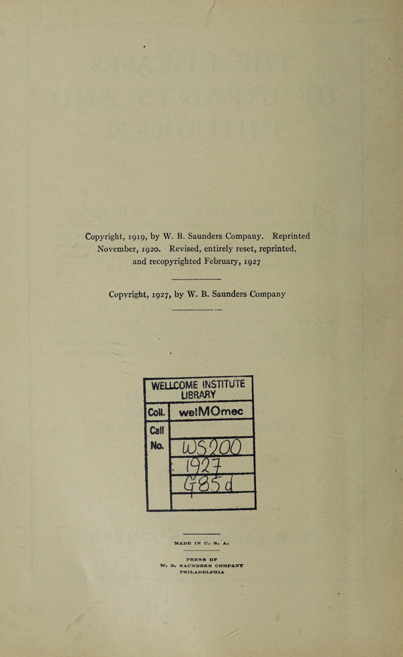 Copyright, 1919, by W. B. Saunders Company. Reprinted November, 1920. Revised, entirely reset, reprinted, and recopyrighted February, 1927 Copyright, 1927, by W. B. Saunders Company WELLCOME INSTITUTE LIBRARY Cell. wetfVSOmec Call No. US'IQLL. ■ Wl q&SIZ — 1 MADE IN U. S. A* PRESS OF Wa B. SAUNDERS COMPANY PHILADELPHIA