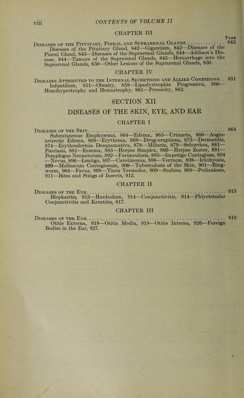 Vlll CHAPTER III Page Diseases of the Pituitary, Pineal and Suprarenal Glands. .... 842 Diseases of the Pituitary Gland, 842—Gigantism, 842—Diseases pf the Pineal Gland, 843—Diseases of the Suprarenal Glands, 844—Addison s Dis¬ ease 844—Tumors of the Suprarenal Glands, 845—Hemorrhage into the Suprarenal Glands, 850—Other Lesions of the Suprarenal Glands, 850. CHAPTER IV Diseases Attributed to the Internal Secretions and Allied Conditions. . 851 ‘ Infantilism, 851—Obesity, 858—Lipodystrophia Progressiva, 860— Hemihypertrophy and Hemiatrophy, 861—Precocity, 862. SECTION XII DISEASES OF THE SKIN, EYE, AND EAR CHAPTER I Diseases of the Skin.• • •,.864 Subcutaneous Emphysema, 864—Edema, 865—Urticaria, 866—Angio¬ neurotic Edema, 868—Erythema, 869—Drug-eruptions, 873—Dermatitis, 874—Erythrodermia Desquamativa, 878—Miliaria, 879—Seborrhea, 881— Psoriasis, 881—Eczema, 883—Herpes Simplex, 890—Herpes Zoster, 891— Pemphigus Neonatorum, 892—Furunculosis, 893—Impetigo Contagiosa, 894 —Nevus, 896—Lentigo, 897—Carotinemia, 898—Verrucae, 898—Ichthyosis, 899—Molloscum Contagiosum, 900—Tuberculosis of the Skin, 901—Ring¬ worm, 904—Favus, 908—Tinea Versicolor, 909—Scabies, 909—Pediculosis, 911—Bites and Stings of Insects, 912. CHAPTER II Diseases of the Eye.... 913 Blepharitis, 913—Hordeolum, 914—Conjunctivitis, 914—Phlyctenular Conjunctivitis and Keratitis, 917. CHAPTER III Diseases of the Ear.. 918 Otitis Externa, 918—Otitis Media, 919—Otitis Interna, 926—Foreign Bodies in the Ear, 927.