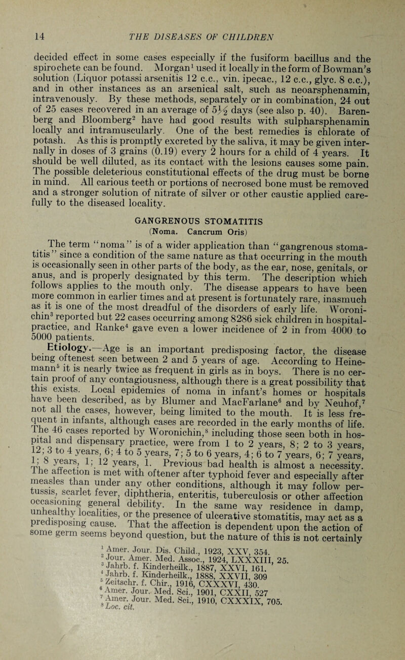 decided effect in some cases especially if the fusiform bacillus and the spirochete can be found. Morgan1 used it locally in the form of Bowman's solution (Liquor potassi arsenitis 12 c.c., vin. ipecac., 12 c.c., glyc. 8 c.c.), and in other instances as an arsenical salt, such as neoarsphenamin, intravenously. By these methods, separately or in combination, 24 out of 25 cases recovered in an average of 5J£ days (see also p. 40). Baren- berg and Bloomberg2 have had good results with sulpharsphenamin locally and intramuscularly. One of the best remedies is chlorate of potash. As this is promptly excreted by the saliva, it may be given inter¬ nally in doses of 3 grains (0.19) every 2 hours for a child of 4 years. It should be well diluted, as its contact with the lesions causes some pain. The possible deleterious constitutional effects of the drug must be borne in mind. All carious teeth or portions of necrosed bone must be removed and a stronger solution of nitrate of silver or other caustic applied care¬ fully to the diseased locality. GANGRENOUS STOMATITIS (Noma. Cancrum Oris) The term noma is of a wider application than u gangrenous stoma¬ titis’ since a condition of the same nature as that occurring in the mouth is occasionally seen in other parts of the body, as the ear, nose, genitals, or anus, and is properly designated by this term. The description which follows applies to the mouth only. The disease appears to have been more common in earlier times and at present is fortunately rare, inasmuch as it is one of the most dreadful of the disorders of early life. Woroni- chm3 reported but 22 cases occurring among 8286 sick children in hospital- practice, and Ranke4 gave even a lower incidence of 2 in from 4000 to 5000 patients. Etiology. Age is an important predisposing factor, the disease being oftenest seen between 2 and 5 years of age. According to Heine- mann5 it is nearly twice as frequent in girls as in boys. There is no cer¬ tain proof of any contagiousness, although there is a great possibility that tins exists. Local epidemics of noma in infant’s homes or hospitals have been described, as by Blumer and MacFarlane6 and by Neuhof 7 not all the cases, however, being limited to the mouth. It is less fre- quent m infants, although cases are recorded in the early months of life. he 46 cases reported by Woronichin,8 including those seen both in hos- pital and dispensary practice, were from 1 to 2 years, 8; 2 to 3 years, to 4 years, 6; 4 to 5 years, 7; 5 to 6 years, 4; 6 to 7 years, 6; 7 years, 1 b years, 1; 12 years, 1. Previous bad health is almost a necessity. le affection is met with oftener after typhoid fever and especially after measles than under any other conditions, although it may follow per¬ tussis, scarlet fever diphtheria, enteritis, tuberculosis or other affection SGnejal debility. In the same way residence in damp, n-ruT • locallties> °rthe Presence of ulcerative stomatitis, may act as a predisposing cause. That the affection is dependent upon the action of some germ seems beyond question, but the nature of this is not certainly ! ^mer- J°ur. Bis. Child., 1923, XXV, 354. Jour Amer. Med. Assoc., 1924, LXXXIII, 25. ? Jahrb. f. Kmderheilk., 1887, XXVI, 161. ; JaFb* f- Kmderheilk., 1888, XXVII, 309 . feffschr. f. Chir., 1916, CXXXVI, 430. Amer. Jour. Med. Sci., 1901, CXXII, 527 • Amer. Jour. Med. Sci., 1910, CXXXIX, 705. 8Aoc. cit.