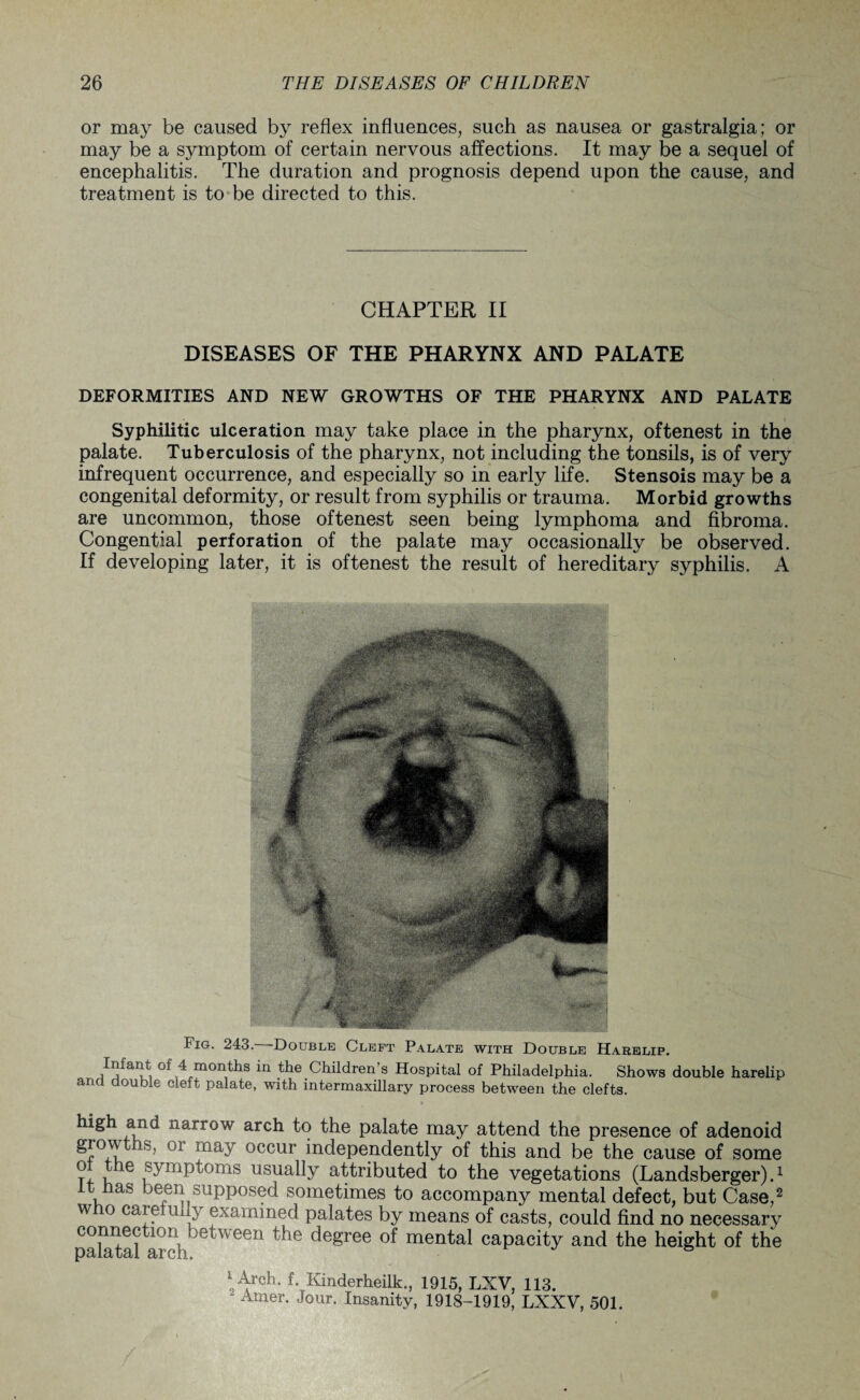 or may be caused by reflex influences, such as nausea or gastralgia; or may be a symptom of certain nervous affections. It may be a sequel of encephalitis. The duration and prognosis depend upon the cause, and treatment is to be directed to this. CHAPTER II DISEASES OF THE PHARYNX AND PALATE DEFORMITIES AND NEW GROWTHS OF THE PHARYNX AND PALATE Syphilitic ulceration may take place in the pharynx, oftenest in the palate. Tuberculosis of the pharynx, not including the tonsils, is of very infrequent occurrence, and especially so in early life. Stensois may be a congenital deformity, or result from syphilis or trauma. Morbid growths are uncommon, those oftenest seen being lymphoma and fibroma. Congential perforation of the palate may occasionally be observed. If developing later, it is oftenest the result of hereditary syphilis. A Fig. 243. Double Cleft Palate with Double Harelip. Infant of 4 months in the Children’s Hospital of Philadelphia. Shows double harelip and double cleft palate, with intermaxillary process between the clefts. k****1 narrow arch to the palate may attend the presence of adenoid 01 may occur independently of this and be the cause of some ? , e symptoms usually attributed to the vegetations (Landsberger).1 t has been supposed sometimes to accompany mental defect, but Case,2 who caret mly examined palates by means of casts, could find no necessary palatal arclitWeen the degree °f mental caPacitY and the height of the * Arch. f. Kinderheilk., 1915, LXV, 113. Amer. Jour. Insanity, 1918-1919, LXXV, 501.