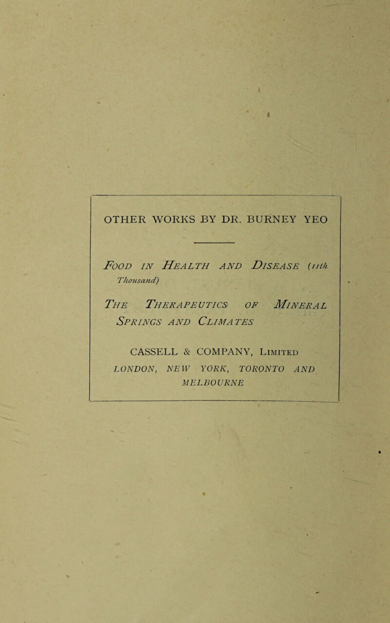 OTHER WORKS BY DR. BURNEY YEO Food in Health and Disease {nth Thousand) The Therapeutics of Mineral Springs and Climates CASSELL & COMPANY, Limited LONDON, NEW YORK, TORONTO AND MELBOURNE