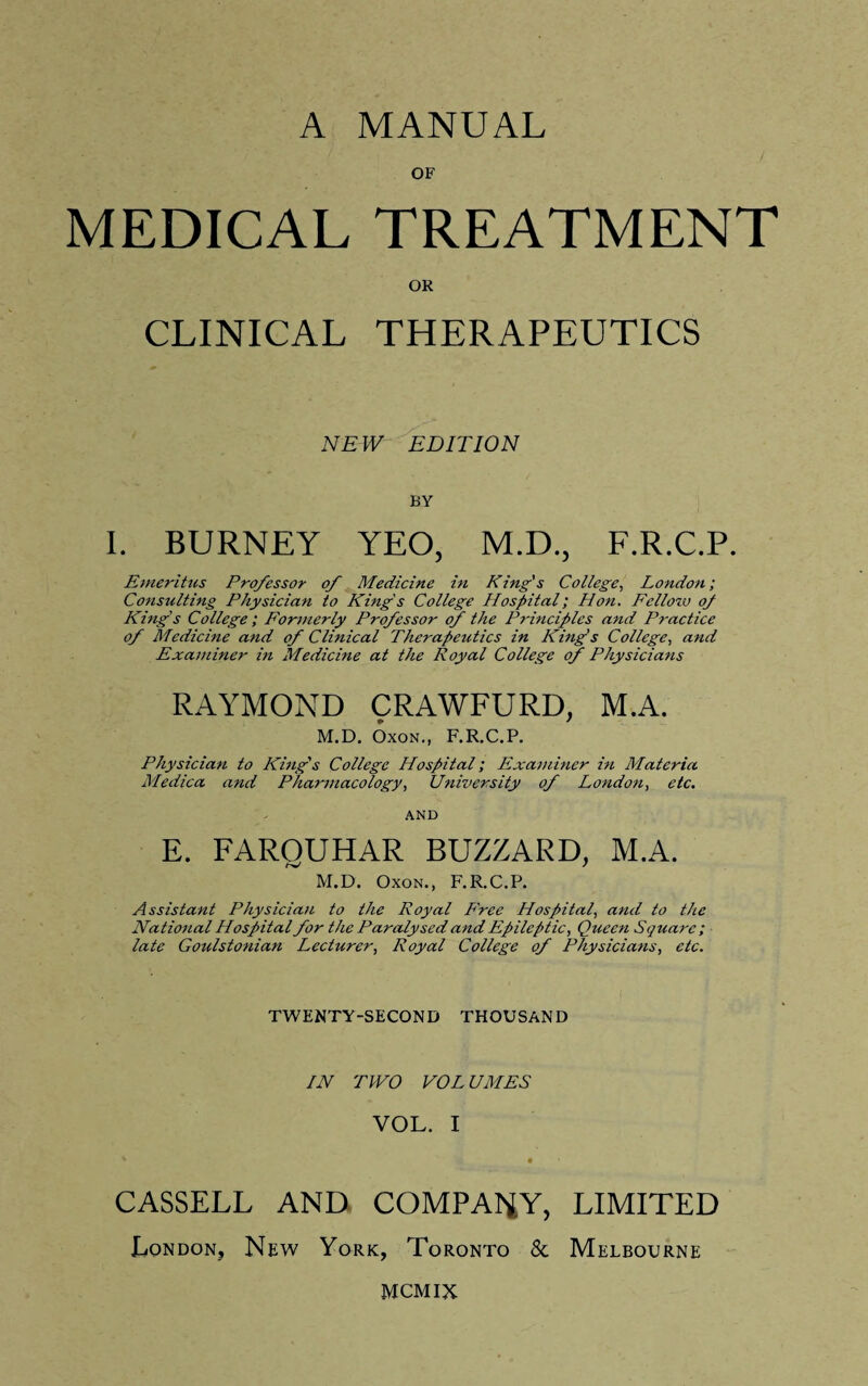 OF MEDICAL TREATMENT OR CLINICAL THERAPEUTICS NEW EDITION BY I. BURNEY YEO, M.D., F.R.C.P. Emeritus Professor of Medicine in King's College, London; Consulting Physician to King's College Hospital; Hon. Fellow oj King's College; Formerly Pro/essor of the Principles and Practice of Medicine and of Clinical Therapeutics in King's College, and Examiner in Medicine at the Royal College of Physicians RAYMOND CRAWFURD, M.A. M.D. Oxon., F.R.C.P. Physician to King's College Hospital; Examiner in Materia Medica and Pharmacology, University of London, etc. AND E. FAROUHAR BUZZARD, M.A. M.D. Oxon., F.R.C.P. Assistant Physician to the Royal P'ree Hospital, and to the National Hospital for the Paralysed and Epileptic, Queen Square; late Goulstonian Lecturer, Royal College of Physicians, etc. TWENTY-SECOND THOUSAND IN TWO VOLUMES VOL. I CASSELL AND COMPANY, LIMITED London, New York, Toronto & Melbourne MCMix