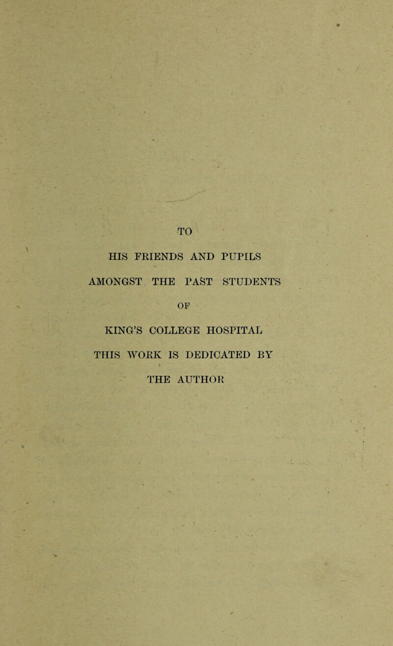 TO HIS FRIENDS AND PUPILS AMONGST THE PAST STUDENTS OF KING’S COLLEGE HOSPITAL THIS WORK IS DEDICATED BY THE AUTHOR