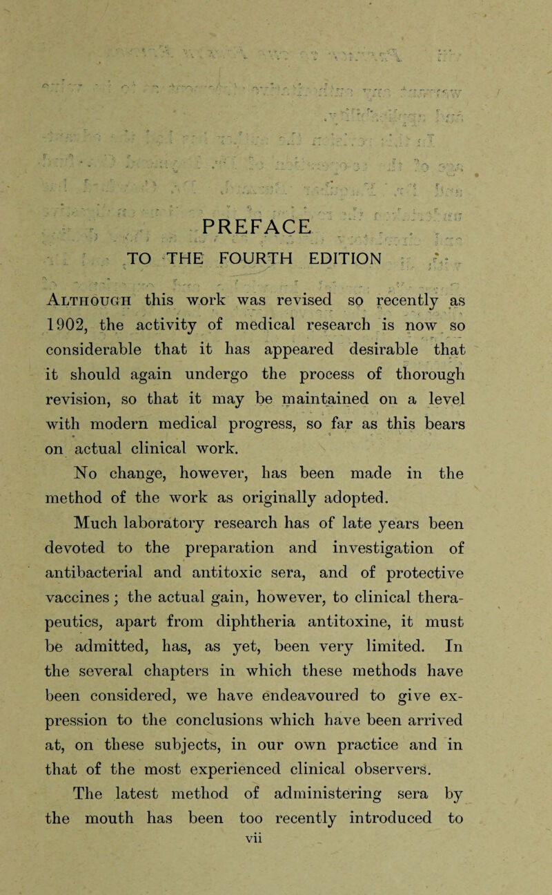 n ic PREFACE TO THE FOURTH EDITION fr> ' £ * **•' ' S ■ .f  : T»,e •, , --7 If. ...... ( i>,r Although this work was revised so recently as 1902, the activity of medical research is now so considerable that it has appeared desirable that it should again undergo the process of thorough revision, so that it may be maintained on a level with modern medical progress, so far as this bears * * f on actual clinical work. No change, however, has been made in the method of the work as originally adopted. Much laboratory research has of late years been devoted to the preparation and investigation of antibacterial and antitoxic sera, and of protective vaccines; the actual gain, however, to clinical thera¬ peutics, apart from diphtheria antitoxine, it must be admitted, has, as yet, been very limited. In the several chapters in which these methods have been considered, we have endeavoured to give ex¬ pression to the conclusions which have been arrived at, on these subjects, in our own practice and in that of the most experienced clinical observers. The latest method of administering sera by the mouth has been too recently introduced to Vll