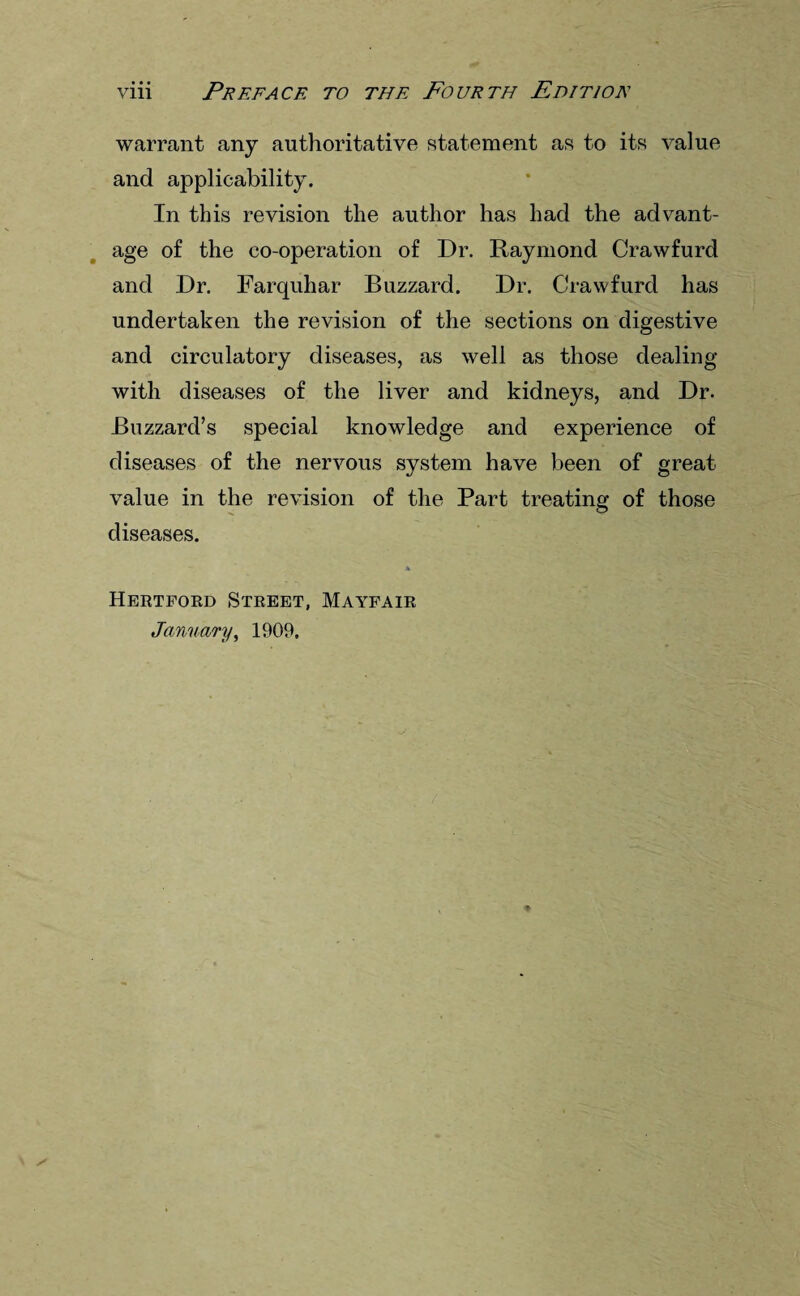 warrant any authoritative statement as to its value and applicability. In this revision the author has had the advant¬ age of the co-operation of Dr. Raymond Crawfurd and Dr. Farquhar Buzzard. Dr. Crawfurd has undertaken the revision of the sections on digestive and circulatory diseases, as well as those dealing with diseases of the liver and kidneys, and Dr. Buzzard’s special knowledge and experience of diseases of the nervous system have been of great value in the revision of the Part treating of those diseases. * Hertford Street, Mayfair January, 1909.