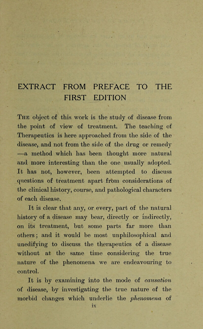 EXTRACT FROM PREFACE TO THE FIRST EDITION The object of this work is the study of disease from the point of view of treatment. The teaching of Therapeutics is here approached from the side of the disease, and not from the side of the drug or remedy —a method which has been thought more natural and more interesting than the one usually adopted. It has not, however, been attempted to discuss questions of treatment apart from considerations of the clinical history, course, and pathological characters of each disease. It is clear that any, or every, part of the natural history of a disease may bear, directly or indirectly, on its treatment, but some parts far more than others; and it would be most unphilosophical and unedifying to discuss the therapeutics of a disease without at the same time considering the true nature of the phenomena we are endeavouring to control. It is by examining into the mode of causation of disease, by investigating the true nature of the morbid changes which underlie the phenomena of
