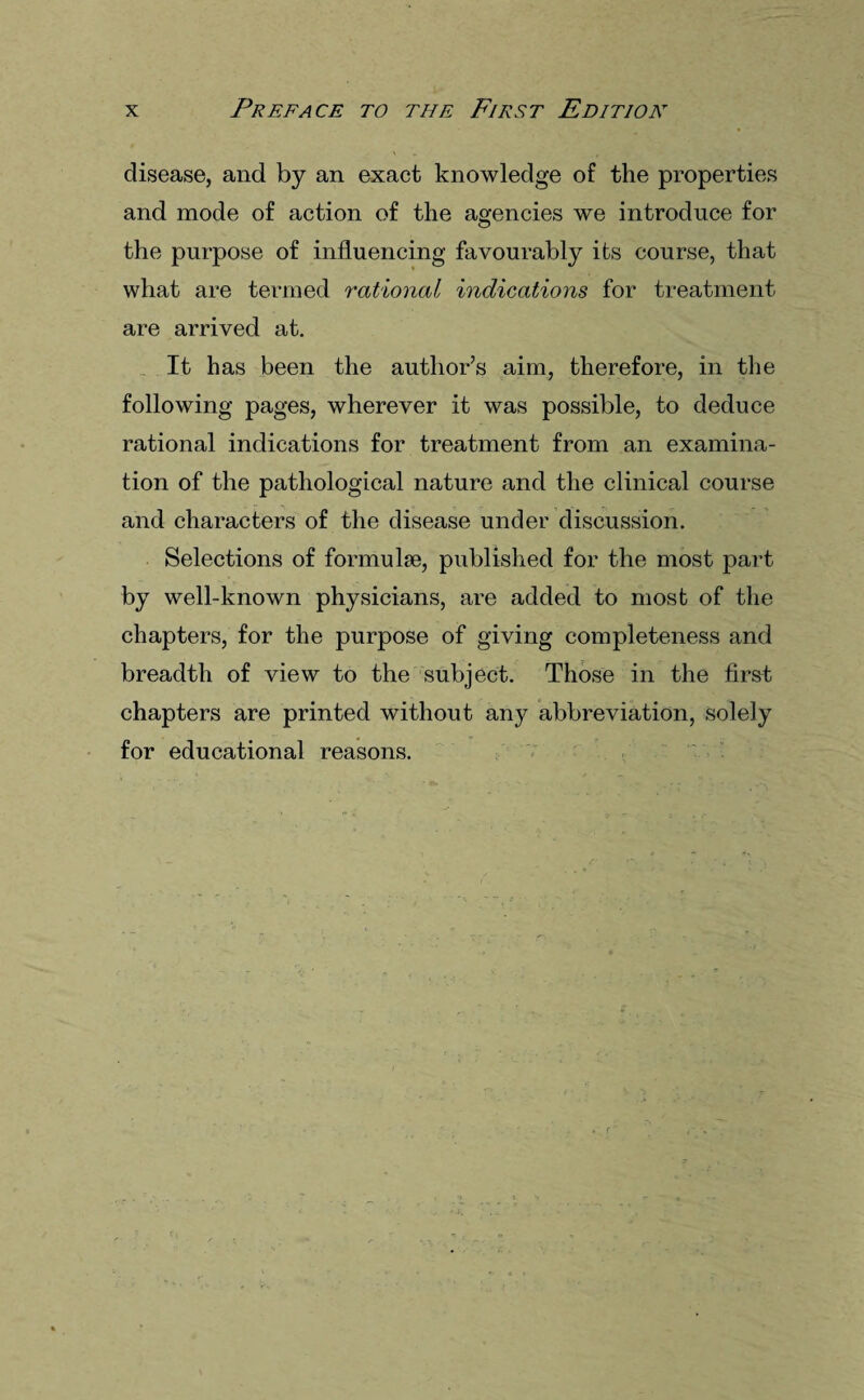 disease, and by an exact knowledge of the properties and mode of action of the agencies we introduce for the purpose of influencing favourably its course, that what are termed rational indications for treatment are arrived at. It has been the author’s aim, therefore, in the following pages, wherever it was possible, to deduce rational indications for treatment from an examina¬ tion of the pathological nature and the clinical course and characters of the disease under discussion. Selections of formulae, published for the most part by well-known physicians, are added to most of the chapters, for the purpose of giving completeness and breadth of view to the subject. Those in the first chapters are printed without any abbreviation, solely for educational reasons.