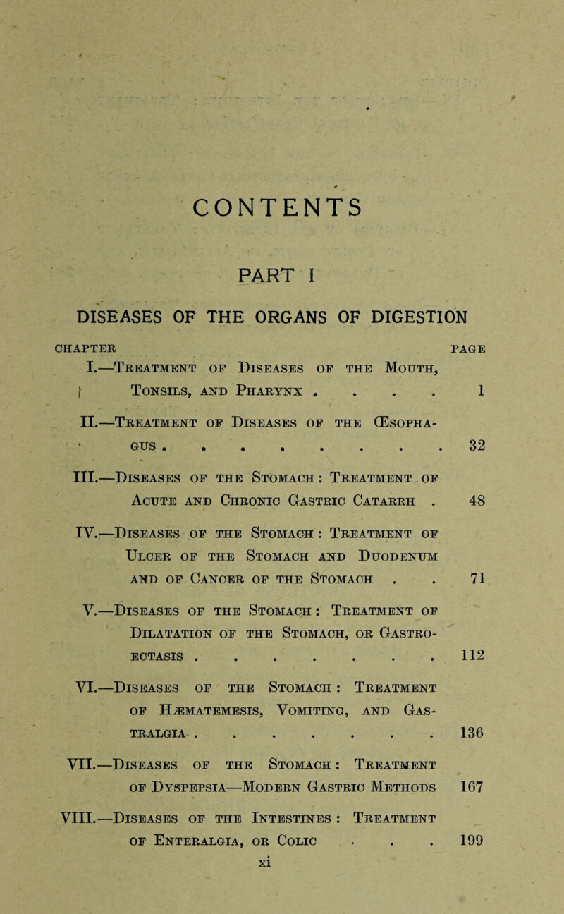 t . * CONTENTS PART I DISEASES OF THE ORGANS OF DIGESTION CHAPTER PAGE I.—Treatment of Diseases of the Mouth, [ Tonsils, and Pharynx .... 1 II.—Treatment of Diseases of the (Esopha¬ gus .32 III. —Diseases of the Stomach : Treatment of Acute and Chronic Gastric Catarrh . 48 IV. —Diseases of the Stomach : Treatment of Ulcer of the Stomach and Duodenum and of Cancer of the Stomach . . 71 V.—Diseases of the Stomach : Treatment of Dilatation of the Stomach, or Gastro- ECTASIS . . . . . . .112 VI.—Diseases of the Stomach : Treatment OF HiEMATEMESIS, VOMITING, AND GaS- TRALGIA.136 VII.—Diseases of the Stomach : Treatment of Dyspepsia—Modern Gastric Methods 167 VIII.—Diseases of the Intestines : Treatment of Enteralgia, or Colic . . . . 199