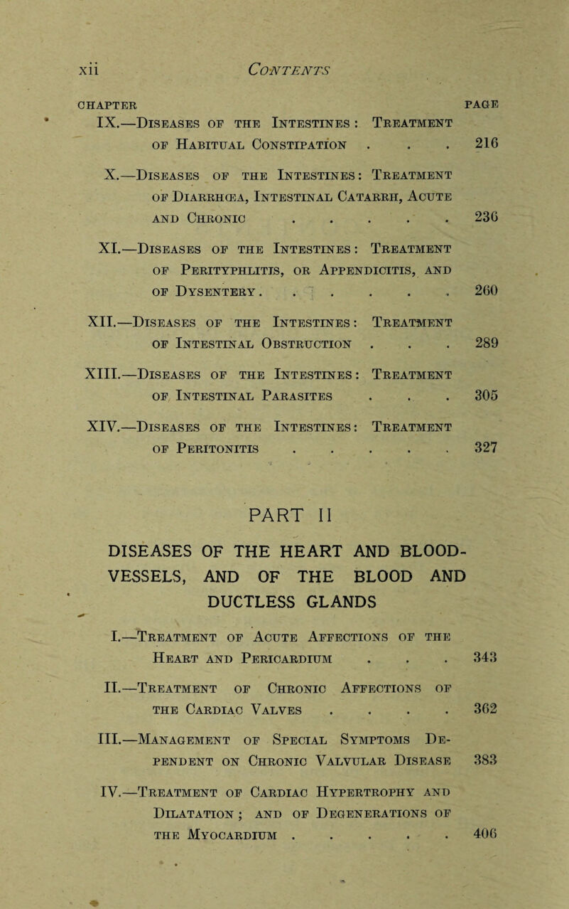 CHAPTER PAGE IX.—Diseases of the Intestines : Treatment of Habitual Constipation . . . 216 X.—Diseases of the Intestines: Treatment of Diarrhcea, Intestinal Catarrh, Acute and Chronic ..... 236 XI.—Diseases of the Intestines : Treatment of Perityphlitis, or Appendicitis, and of Dysentery. • • 260 XII.—Diseases of the Intestines: of Intestinal Obstruction Treatment • • • 289 XIII.—Diseases of the Intestines : of Intestinal Parasites Treatment • • • 305 XIV.—Diseases of the of Peritonitis Intestines: Treatment 327 PART II DISEASES OF THE HEART AND BLOOD¬ VESSELS, AND OF THE BLOOD AND DUCTLESS GLANDS I.—Treatment of Acute Affections of the Heart and Pericardium . . . 343 II.—Treatment of Chronic Affections of the Cardiac Valves .... 362 III. —Management of Special Symptoms De¬ pendent on Chronic Valvular Disease 383 IV. —Treatment of Cardiac Hypertrophy and Dilatation ; and of Degenerations of the Myocardium ..... 406