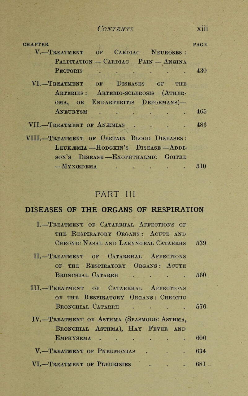 CHAPTER PAGE V.—Treatment of Cardiac Neuroses : Palpitation — Cardiac Pain — Angina Pectoris ...... 430 VI.—Treatment of Diseases of the Arteries : Arterio-sclerosis (Ather¬ oma, or Endarteritis Deformans)— Aneurysm ....... 405 VII.—Treatment of Anemias .... 483 VIII.—Treatment of Certain Blood Diseases : Leukemia —Hodgkin’s Disease —Addi¬ son’s Disease —Exophthalmic Goitre —Myxcedema . . . . .510 PART III DISEASES OF THE ORGANS OF RESPIRATION I.—Treatment of Catarrhal Affections of the Respiratory Organs : Acute and Chronic Nasal and Laryngeal Catarrhs 530 II.—Treatment of Catarrhal Affections of the Respiratory Organs : Acute Bronchial Catarrh .... 560 III. —Treatment of Catarrhal Affections of the Respiratory Organs : Chronic Bronchial Catarrh . . . .576 IV. —Treatment of Asthma (Spasmodic Asthma, Bronchial Asthma), Hay Fever and Emphysema ...... 600 t V.—Treatment of Pneumonias . . . 634 VI.—Treatment of Pleurisies . . .681