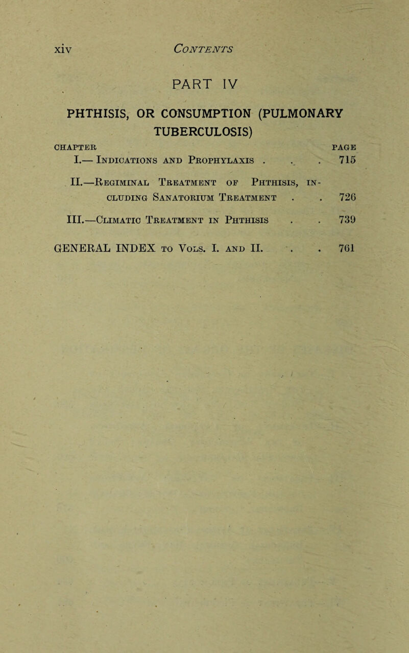 PART IV PHTHISIS, OR CONSUMPTION (PULMONARY TUBERCULOSIS) CHAPTER PAGE I. — Indications and Prophylaxis . . . 715 II. —Regiminal Treatment of Phthisis, in¬ cluding Sanatorium Treatment . .726 III. —Climatic Treatment in Phthisis . . 730 GENERAL INDEX to Vols. I. and II. 761