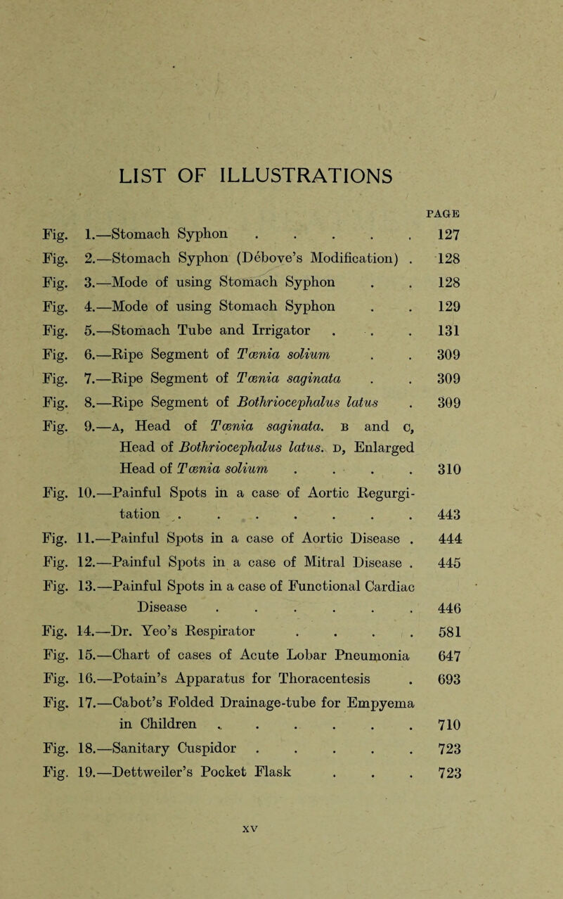 LIST OF ILLUSTRATIONS PAGE Fig. 1.—Stomach Syphon ..... 127 Fig. 2.—Stomach Syphon (Debove’s Modification) . 128 Fig. 3.—Mode of using Stomach Syphon . . 128 Fig. 4.—Mode of using Stomach Syphon . . 129 Fig. 5.—-Stomach Tube and Irrigator . ■. . 131 Fig. 6.—Ripe Segment of Tcenia solium . . 309 Fig. 7.—Ripe Segment of Tcenia saginata . . 309 Fig. 8.—Ripe Segment of Bothriocephalus latus . 309 Fig. 9.—a, Head of Tcenia saginata. b and o, Head of Bothriocephalus latus. d, Enlarged Head of Tcenia solium . . . .310 Fig. 10.—Painful Spots in a case of Aortic Regurgi¬ tation . . . . . . . 443 Fig. 11.—Painful Spots in a case of Aortic Disease . 444 Fig. 12.—Painful Spots in a case of Mitral Disease . 445 Fig. 13.—Painful Spots in a case of Functional Cardiac Disease ...... 446 Fig. 14.—Dr. Yeo’s Respirator . . . .581 Fig. 15.—Chart of cases of Acute Lobar Pneumonia 647 Fig. 16.—Potain’s Apparatus for Thoracentesis . 693 Fig. 17.—Cabot’s Folded Drainage-tube for Empyema in Children „ . . . . .710 Fig. 18.—Sanitary Cuspidor ..... 723 Fig. 19.—Dettweiler’s Pocket Flask . . . 723