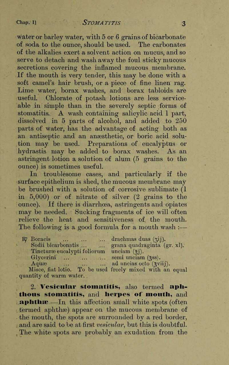 water or barley water, with 5 or 6 grains of bicarbonate of soda to the ounce, should be used. The carbonates of the alkalies exert a solvent action on mucus, and so serve to detach and wash away the foul sticky mucous secretions covering the inflamed mucous membrane. If the mouth is very tender, this may be done with a soft camel’s hair brush, or a piece of fine linen rag. Lime water, borax washes, and borax tabloids are useful. Chlorate of potash lotions are less service¬ able in simple than in the severely septic forms of stomatitis. A wash containing salicylic acid 1 part, dissolved in 5 parts of alcohol, and added to 250 parts of water, has the advantage of acting both as an antiseptic and an anaesthetic, or boric acid solu¬ tion may be used. Preparations of eucalyptus or hydrastis may be added to borax washes. As an astringent lotion a solution of alum (5 grains to the ounce) is sometimes useful. In troublesome cases, and particularly if the surface epithelium is shed, the mucous membrane may be brushed with a solution of corrosive sublimate (1 in 5,000) or of nitrate of silver (2 grains to the ounce). If there is diarrhoea, astringents and opiates may be needed. Sucking fragments of ice will often relieve the heat and sensitiveness of the mouth. The following is a good formula for a mouth wash :— Boracis ... ... ... drachmas duas (50). Sodii bicarbonatis ... ... grana quadraginta (gr. xl). Tinetura} eucalypti foliorum unciam (*j). Grlycerini ... ... ... semi unciam (*ss). Aqum ... ... ... ad uncias octo (gviij). Misce, fiat lotio. To be used freely mixed with an equal quantity of warm water. 2. Vesicular stomatitis, also termed apli- tlious stomatitis, and herpes of mouth, and aphthae—In this affection small white spots (often termed aphthae) appear on the mucous membrane of the mouth, the spots are surrounded by a red border, and are said to be at first vesicular, but this is doubtful. , The white spots are probably an exudation from the