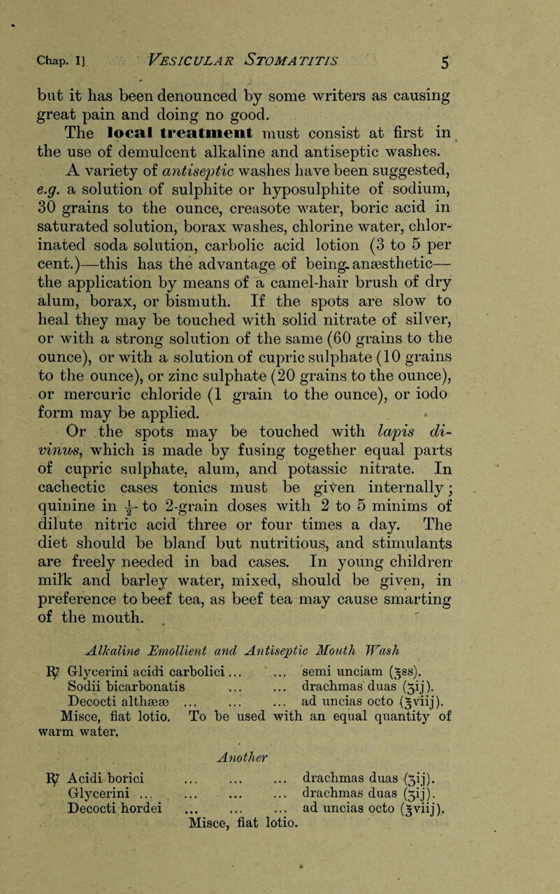 but it lias been denounced by some writers as causing great pain and doing no good. The local treatment must consist at first in the use of demulcent alkaline and antiseptic washes. A variety of antiseptic washes have been suggested, e.g. a solution of sulphite or hyposulphite of sodium, 30 grains to the ounce, creasote water, boric acid in saturated solution, borax washes, chlorine water, chlor¬ inated soda solution, carbolic acid lotion (3 to 5 per cent.)—this has the advantage of being: anaesthetic— the application by means of a camel-hair brush of dry alum, borax, or bismuth. If the spots are slow to heal they may be touched with solid nitrate of silver, or with a strong solution of the same (60 grains to the ounce), or with a solution of cupric sulphate (10 grains to the ounce), or zinc sulphate (20 grains to the ounce), or mercuric chloride (1 grain to the ounce), or iodo form may be applied. Or the spots may be touched with lapis di- vinios, which is made by fusing together equal parts of cupric sulphate, alum, and potassic nitrate. In cachectic cases tonics must be given internally; quinine in -|-to 2-grain doses with 2 to 5 minims of dilute nitric acid three or four times a day. The diet should be bland but nutritious, and stimulants are freely needed in bad cases. In young children milk and barley water, mixed, should be given, in preference to beef tea, as beef tea may cause smarting of the mouth. Alkaline Emollient and Antiseptic Mouth Wash IXj. Grlycerini acidi carbolici... ... semi unciam (*ss). Sodii bicarbonatis ... ... drachmas duas (5ij). Decocti althsem ... ... ... ad uncias octo (^viij). Misce, fiat lotio. To be used with an equal quantity of warm water. Another Acidi borici Grlycerini Decocti hordei drachmas duas (3ij). drachmas duas (5ij). ad uncias octo (^viij). Misce, fiat lotio.