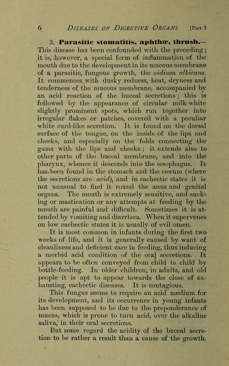 3. Parasitic stomatitis, aplitlise, thrush.— This disease has been confounded with the preceding; it is, however, a special form of inflammation of the mouth due to the development in its mucous membrane of a parasitic, fungous growth, the oidium albicans. It commences_with dusky redness, heat, dryness and tenderness of the mucous membrane, accompanied by an acid reaction of the buccal secretions : this is / followed by the appearance of circular milk-white slightly prominent spots, which run together into irregular flakes or patches, covered with a peculiar white curd-like secretion. It is found on the dorsal surface of the tongue, on the inside of the lips and cheeks, and especially on the folds connecting the gums with the lips and cheeks ; it extends also to other parts of the buccal membrane, and into the pharynx, whence it descends into the oesophagus. It has.been found in the stomach and the caecum (where the secretions are acid), and in cachectic states it is not unusual to find it round the anus and genital organs. The mouth is extremely sensitive, and suck¬ ing or mastication or any attempts at feeding by the mouth are painful and difficult. Sometimes it is at¬ tended by vomiting and diarrhoea. When it supervenes on low cachectic states it is usually of evil omen. It is most common in infants during the first two weeks of life, and it is generally caused by want of cleanliness and deficient care in feeding, thus inducing a morbid acid condition of the oral secretions. It appears to be often conveyed from child to child by bottle-feeding. In older children, in adults, and old people it is apt to appear towards the close of ex¬ hausting, cachectic diseases. It is contagious. This fungus seems to require an acid medium for its development, and its occurrence in young infants has been supposed to be due to the preponderance of mucus, which is prone to turn acid, over the alkaline saliva, in their oral secretions. But some regard the acidity of the buccal secre¬ tion to be rather a result than a cause of the growth.