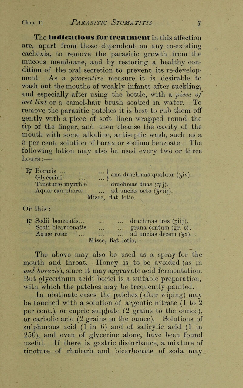 The indications for treatment in this affection are, apart from those dependent on any co-existing cachexia, to remove the parasitic growth from the mucous membrane, and by restoring a healthy con¬ dition of the oral secretion to prevent its re-develop¬ ment. As a 'preventive measure it is desirable to wash out the mouths of weakly infants after suckling, and especially after using the bottle, with a piece of wet lint or a camel-hair brush soaked in water. To remove the parasitic patches it is best to rub them off gently with a piece of soft linen wrapped round the tip of the finger, and then cleanse the cavity of the mouth with some alkaline, antiseptic wash, such as a 5 per cent, solution of borax or sodium benzoate. The following lotion may also be used every two or three hours :— 'I ana drachmas quatuor (yiv). drachmas duas (^ij). ad uncias octo (Sviij). Misce, fiat lotio. Or this : h? Sodii henzoatis... ... ... drachmas tres (yiij). Sodii hicarbonatis ... ... grana centum (gr. c). Aquas rosge ... ... ... ad uncias decern (gx). Misce, fiat lotio. The above may also be used as a spray for the mouth and throat. Honey is to be avoided (as in met boracis), since it may aggravate acid fermentation. But glycerinum acidi borici is a suitable preparation, with which the patches may be frequently painted. In obstinate cases the patches (after wiping) may be touched with a solution of argentic nitrate (1 to 2 per cent.), or cupric sulphate (2 grains to the ounce), or carbolic acid (2 grains to the ounce). Solutions of sulphurous acid (1 in 6) and of salicylic acid (1 in 250), and even of glycerine alone, have been found useful. If there is gastric disturbance, a mixture of tincture of rhubarb and bicarbonate of soda may Ip' Boracis ... G-lycerini Tinctur® myrrh® Aquae camphor®