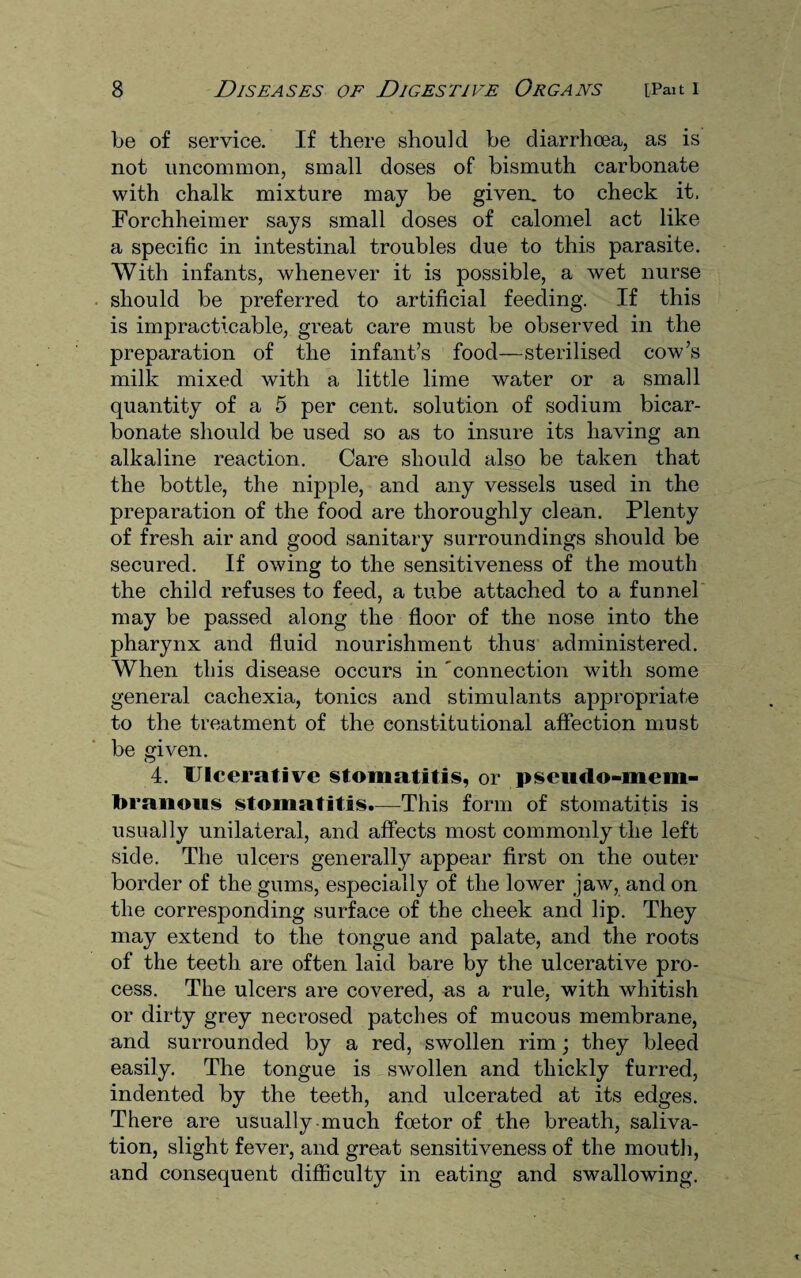 be of service. If there should he diarrhoea, as is not uncommon, small doses of bismuth carbonate with chalk mixture may be given, to check it. Forchheimer says small doses of calomel act like a specific in intestinal troubles due to this parasite. With infants, whenever it is possible, a wet nurse should be preferred to artificial feeding. If this is impracticable, great care must be observed in the preparation of the infant’s food—sterilised cow’s milk mixed with a little lime water or a small quantity of a 5 per cent, solution of sodium bicar¬ bonate should be used so as to insure its having an alkaline reaction. Care should also be taken that the bottle, the nipple, and any vessels used in the preparation of the food are thoroughly clean. Plenty of fresh air and good sanitary surroundings should be secured. If owing to the sensitiveness of the mouth the child refuses to feed, a tube attached to a funnel may be passed along the floor of the nose into the pharynx and fluid nourishment thus administered. When this disease occurs in 'connection with some general cachexia, tonics and stimulants apjDropriate to the treatment of the constitutional affection must be given. 4. Ulcerative stomatitis, or pseudo-mem¬ branous stomatitis.—This form of stomatitis is usually unilateral, and affects most commonly the left side. The ulcers generally appear first on the outer border of the gums, especially of the lower jaw, and on the corresponding surface of the cheek and lip. They may extend to the tongue and palate, and the roots of the teeth are often laid bare by the ulcerative pro¬ cess. The ulcers are covered, as a rule, with whitish or dirty grey necrosed patches of mucous membrane, and surrounded by a red, swollen rim; they bleed easily. The tongue is swollen and thickly furred, indented by the teeth, and ulcerated at its edges. There are usually much foetor of the breath, saliva¬ tion, slight fever, and great sensitiveness of the mouth, and consequent difficulty in eating and swallowing.