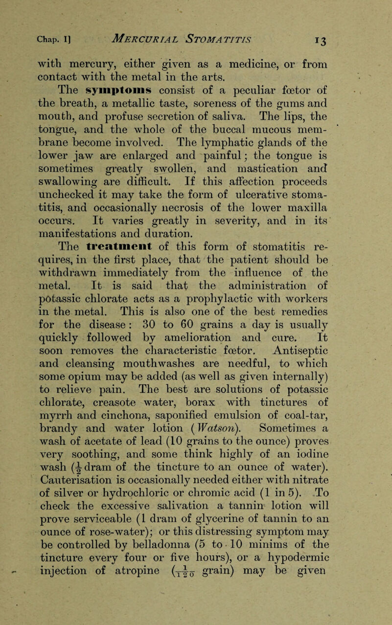 with mercury, either given as a medicine, or from contact with the metal in the arts. The symptoms consist of a peculiar foetor of the breath, a metallic taste, soreness of the gums and mouth, and profuse secretion of saliva. The lips, the tongue, and the whole of the buccal mucous mem¬ brane become involved. The lymphatic glands of the lower jaw are enlarged and painful; the tongue is sometimes greatly swollen, and mastication and swallowing are difficult. If this affection proceeds unchecked it may take the form of ulcerative stoma¬ titis, and occasionally necrosis of the lower maxilla occurs. It varies greatly in severity, and in its manifestations and duration. The treatment of this form of stomatitis re¬ quires, in the first place, that the patient should be withdrawn immediately from the influence of the metal. It is said that the administration of potassic chlorate acts as a prophylactic with workers in the metal. This is also one of the best remedies for the disease : 30 to 60 grains a day is usually quickly followed by amelioration and cure. It soon removes the characteristic foetor. Antiseptic and cleansing mouthwashes are needful, to which some opium may be added (as well as given internally) to relieve pain. The best are solutions of potassic chlorate, creasote water, borax with tinctures of myrrh and cinchona, saponified emulsion of coal-tar, brandy and water lotion (Watson). Sometimes a wash of acetate of lead (10 grains to the ounce) proves very soothing, and some think highly of an iodine wash (^dram of the tincture to an ounce of water). Cauterisation is occasionally needed either with nitrate of silver or hydrochloric or chromic acid (1 in 5). To check the excessive salivation a tannin lotion will prove serviceable (1 dram of glycerine of tannin to an ounce of rose-water); or this distressing symptom may be controlled by belladonna (5 to 10 minims of the tincture every four or five hours), or a hypodermic injection of atropine (teo grain) may be given