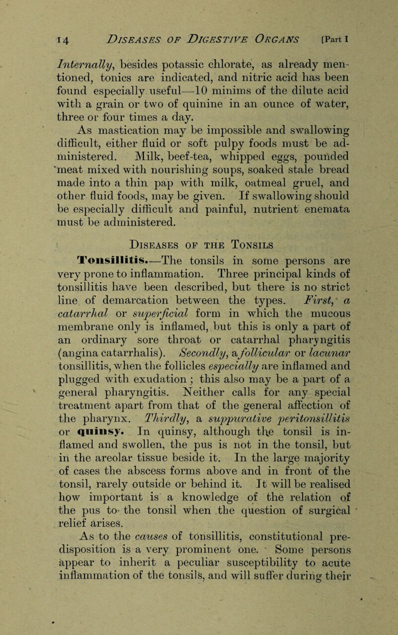 Internally, besides potassic chlorate, as already men¬ tioned, tonics are indicated, and nitric acid has been found especially useful—10 minims of the dilute acid with a grain or two of quinine in an ounce of water, three or four times a day. As mastication may be impossible and swallowing difficult, either fluid or soft pulpy foods must be ad¬ ministered. Milk, beef-tea, whipped eggs, pounded meat mixed with nourishing soups, soaked stale bread made into a thin pap with milk, oatmeal gruel, and other fluid foods, may be given. If swallowing should be especially difficult and painful, nutrient enemata must be administered. i Diseases op the Tonsils Tonsillitis.—The tonsils in some persons are very prone to inflammation. Three principal kinds of tonsillitis have been described, but there is no strict line of demarcation between the types. First, a catarrhal or superficial form in which the mucous membrane only is inflamed, but this is only a part of an ordinary sore throat or catarrhal pharyngitis (angina catarrhalis). Secondly, a follicular or lacunar tonsillitis, when the follicles especially are inflamed and plugged with exudation; this also may be a part of a general pharyngitis. Neither calls for any special treatment apart from that of the general affection of the pharynx. Thirdly, a suppurative peritonsillitis or quinsy. In quinsy, although the tonsil is in¬ flamed and swollen, the pus is not in the tonsil, but in the areolar tissue beside it. In the large majority of cases the abscess forms above and in front of the tonsil, rarely outside or behind it. It will be realised how important is a knowledge of the relation of the pus to the tonsil when the question of surgical relief arises. As to the causes of tonsillitis, constitutional pre¬ disposition is a very prominent one. • Some persons appear to inherit a peculiar susceptibility to acute inflammation of the tonsils, and will suffer during their