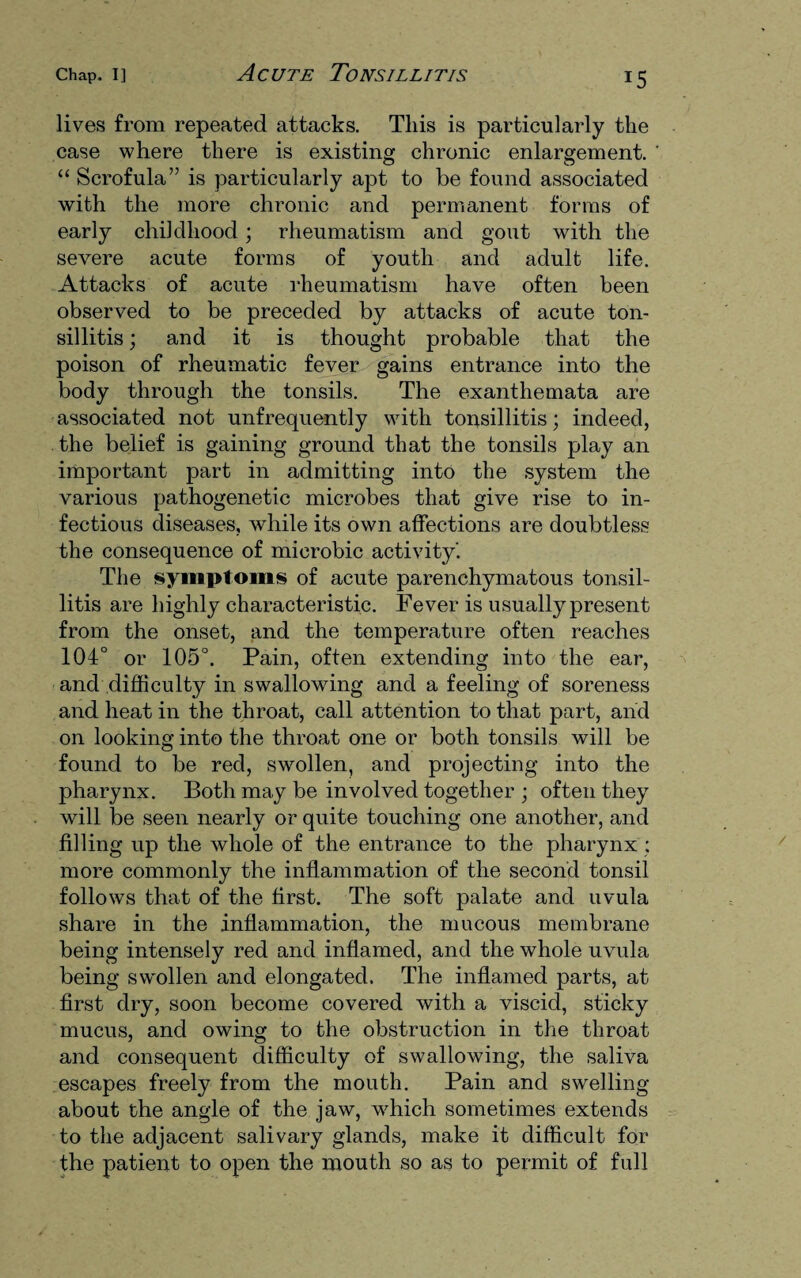 lives from repeated attacks. This is particularly the case where there is existing chronic enlargement. “ Scrofula” is particularly apt to be found associated with the more chronic and permanent forms of early childhood; rheumatism and gout with the severe acute forms of youth and adult life. Attacks of acute rheumatism have often been observed to be preceded by attacks of acute ton¬ sillitis ; and it is thought probable that the poison of rheumatic fever gains entrance into the body through the tonsils. The exanthemata are associated not unfrequently with tonsillitis; indeed, the belief is gaining ground that the tonsils play an important part in admitting into the system the various pathogenetic microbes that give rise to in¬ fectious diseases, while its own affections are doubtless the consequence of microbic activity'. The symptoms of acute parenchymatous tonsil¬ litis are highly characteristic. Fever is usually present from the onset, and the temperature often reaches 104° or 105°. Pain, often extending into the ear, and difficulty in swallowing and a feeling of soreness and heat in the throat, call attention to that part, and on looking into the throat one or both tonsils will be found to be red, swollen, and projecting into the pharynx. Both may be involved together ; often they will be seen nearly or quite touching one another, and filling up the whole of the entrance to the pharynx ; more commonly the inflammation of the second tonsil follows that of the first. The soft palate and uvula share in the inflammation, the mucous membrane being intensely red and inflamed, and the whole uvula being swmllen and elongated. The inflamed parts, at first dry, soon become covered with a viscid, sticky mucus, and owing to the obstruction in the throat and consequent difficulty of swallowing, the saliva escapes freely from the mouth. Pain and swelling about the angle of the jaw, which sometimes extends to the adjacent salivary glands, make it difficult for the patient to open the mouth so as to permit of full