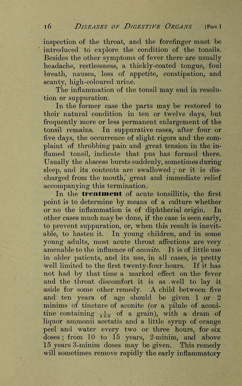 inspection of the throat, and the forefinger must be introduced to explore the condition of the tonsils. Besides the other symptoms of fever there are usually headache, restlessness, a thickly-coated tongue, foul breath, nausea, loss of appetite, constipation, and scanty, high-coloured urine. The inflammation of the tonsil may end in resolu¬ tion or suppuration. In the former case the parts may be restored to their natural condition in ten or twelve days, but frequently more or less permanent enlargement of the tonsil remains. In suppurative cases, after four or five days, the occurrence of slight rigors and the com¬ plaint of throbbing pain and great tension in the in¬ flamed tonsil, indicate that pus has formed there. Usually the abscess bursts suddenly, sometimes during sleep, and its contents are swallowed ; or it is dis¬ charged from the mouth,' great and immediate relief accompanying this termination. In the treatment of acute tonsillitis, the first point is to determine by means of a culture whether or no the inflammation is of diphtherial origin. In other cases much may be done, if the case is seen early, to prevent suppuration, or, when this result is inevit¬ able, to hasten it. In young children, and in some young adults, most acute throat affections are very amenable to the influence of aconite. It is of little use in older patients, and its use, in all cases, is pretty well limited to the first twenty-four hours. If it has not had by that time a marked effect on the fever and the throat discomfort it is as .well to lay it aside for some other remedy. A child between five and ten years of age should be given 1 or 2 minims of tincture of aconite (or a pilule of aconi¬ tine containing of a grain), with a dram of liquor ammonii acetatis and a little syrup of orange peel and water every two or three hours, for six doses; from 10 to 15 years, 2-minim, and above 15 years 3-minim doses may be given. This remedy will sometimes remove rapidly the early inflammatory