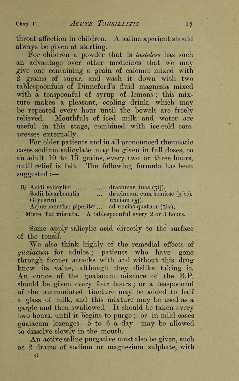 throat affection in children. A saline aperient should always be given at starting. For children a powder that is tasteless has such an advantage over other medicines that we may give one containing a grain of calomel mixed with 2 grains of sugar, and wash it down with two tablespoonfuls of Dinneford’s fluid magnesia mixed with a teaspoonful of syrup of lemons; this mix¬ ture makes a pleasant, cooling drink, which may be repeated every hour until the bowels are freely relieved. Mouthfuls of iced milk and water are useful in this stage, combined with ice-cold com¬ presses externally. For older patients and in all pronounced rheumatic cases sodium salicylate may be given in full doses, to an adult 10 to 15 grains, every two or three hours, until relief is felt. The following formula has been suggested :— Acidi salicylici ... ... drachmas duas (313). Sodii bicarbonatis ... drachmam cum semisse (5jss). Glycerini ... ... ... unciam (*j). Aquae menthae piperitae ... ad unoias quatuor (^iv). Misce, fiat mistura. A tablespoonful every 2 or 3 hours. Some apply salicylic acid directly to the surface of the tonsil. We also think highly of the remedial effects of guaiacum for adults ; patients who have gone through former attacks with and without this drug know its value, although they dislike taking it. An ounce of the guaiacum mixture of the B.P. should be given every four hours ; or a teaspoonful of the ammoniated tincture may be added to half a glass of milk, and this mixture may be used as a gargle and then swallowed. It should be taken every two hours, until it begins to purge; or in mild cases guaiacum lozenges—5 to 6 a day—may be allowed to dissolve slowly in the mouth. An active saline purgative must also be given, such as 2 drams of sodium or magnesium sulphate, with c
