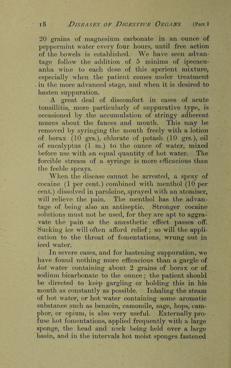 20 grains of magnesium carbonate in an ounce of peppermint water every four hours, until free action of the bowels is established. We have seen advan¬ tage follow the addition of 5 minims of ipecacu¬ anha wine to each dose of this aperient mixture, especially when .the patient comes under treatment . in the more advanced stage, and when it is desired to hasten suppuration. A great deal of discomfort in cases of acute tonsillitis, more particularly of suppurative type, is occasioned by the accumulation of stringy adherent mucus about the fauces and mouth. This may be removed by syringing the mouth freely with a lotion of borax (10 grs.), chlorate of potash (10 grs.), oil of eucalyptus (1 m.) to the ounce of water, mixed before use with an equal quantity of hot water. The forcible stream of a syringe is more efficacious than the feeble sprays. When the disease cannot be arrested, a spray of cocaine (1 per cent.) combined with menthol (10 per cent.) dissolved in paroleine, sprayed with an atomiser, will relieve the pain. The menthol has the advan¬ tage of being also an antiseptic. Stronger cocaine solutions must not be used, for they are apt to aggra¬ vate the pain as the anaesthetic effect passes off. Sucking ice will often afford relief; so will the appli¬ cation to the throat of fomentations, wrung out in iced water. In severe cases, and for hastening suppuration, we have found nothing more efficacious than a gargle of hot water containing about 2 grains of borax or of sodium bicarbonate to the ounce; the patient should be directed to keep gargling or holding this in his mouth as constantly as possible. Inhaling the steam of hot water, or hot water containing some aromatic substance such as benzoin, camomile, sage, hops, cam¬ phor, or opium, is also very useful. Externally pro¬ fuse hot fomentations, applied frequently with a large sponge, the head and neck being held over a large basin, and in the intervals hot moist sponges fastened