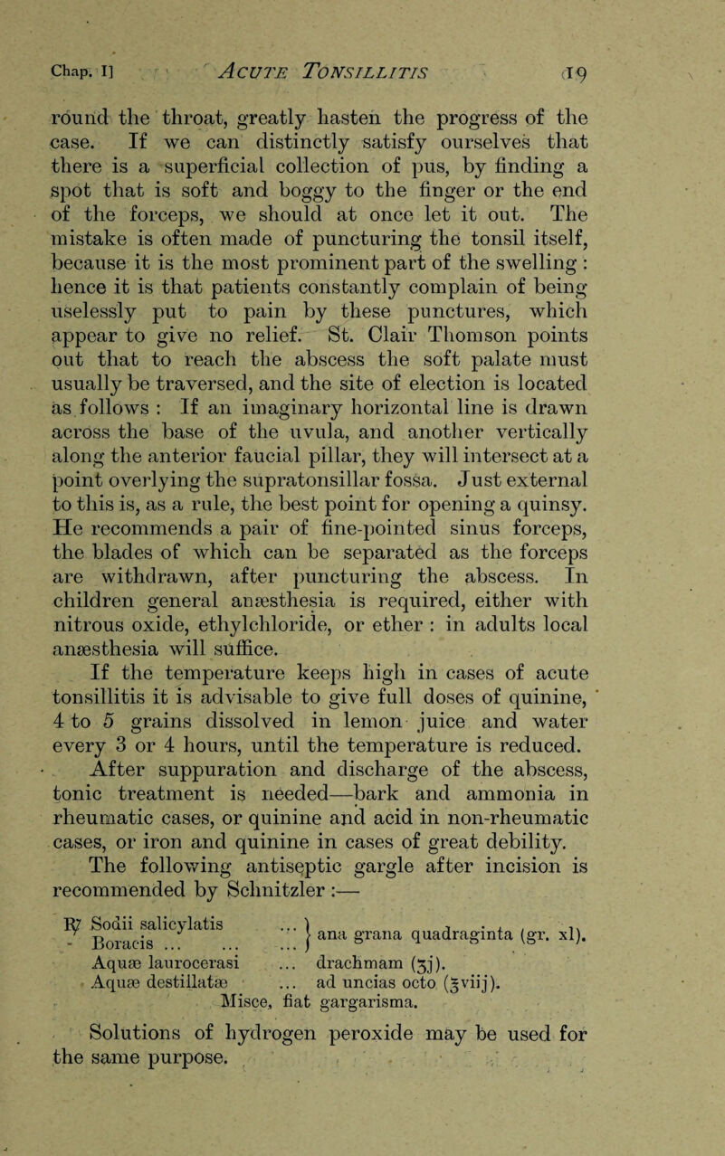 round the throat, greatly hasten the progress of the case. If we can distinctly satisfy ourselves that there is a superficial collection of pus, by finding a spot that is soft and boggy to the finger or the end of the forceps, we should at once let it out. The mistake is often made of puncturing the tonsil itself, because it is the most prominent part of the swelling : hence it is that patients constantly complain of being uselessly put to pain by these punctures, which appear to give no relief. St. Clair Thomson points out that to reach the abscess the soft palate must usually be traversed, and the site of election is located as follows : If an imaginary horizontal line is drawn across the base of the uvula, and another vertically along the anterior faucial pillar, they will intersect at a point overlying the supratonsillar fossa. Just external to this is, as a rule, the best point for opening a quinsy. He recommends a pair of fine-pointed sinus forceps, the blades of which can be separated as the forceps are withdrawn, after puncturing the abscess. In children general anaesthesia is required, either with nitrous oxide, ethylchloride, or ether : in adults local anaesthesia will suffice. If the temperature keeps high in cases of acute tonsillitis it is advisable to give full doses of quinine, 4 to 5 grains dissolved in lemon juice and water every 3 or 4 hours, until the temperature is reduced. After suppuration and discharge of the abscess, tonic treatment is needed—bark and ammonia in rheumatic cases, or quinine and acid in non-rheumatic cases, or iron and quinine in cases of great debility. The following antiseptic gargle after incision is recommended by Schnitzler :— 1^7 Sodii salicylatis - Boracis ... Aquae laurocerasi Aquas destillatae 'I ana gran a quadraginta (gr. xl). drachm am (3j). ad uncias octo (^viij). Misce, fiat gargarisma. Solutions of hydrogen peroxide may be used for the same purpose.