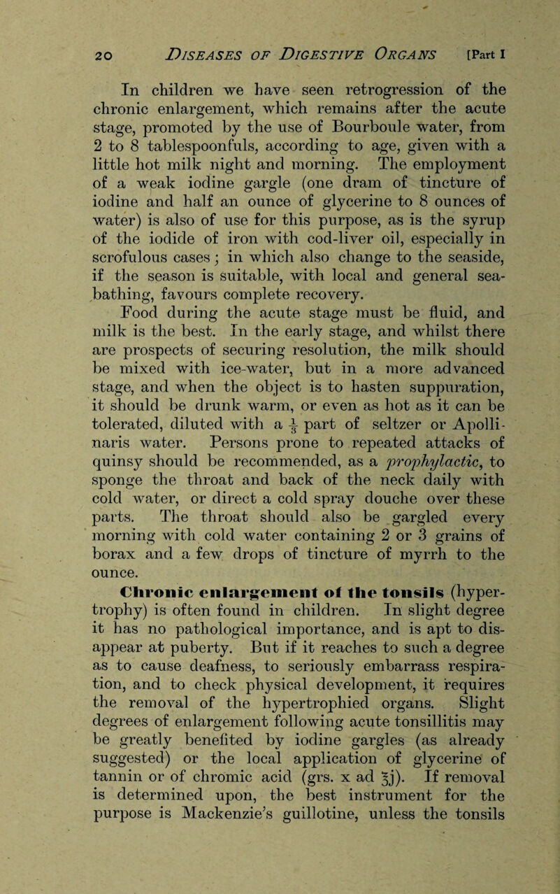 In children we have seen retrogression of the chronic enlargement, which remains after the acute stage, promoted by the use of Bourboule water, from 2 to 8 tablespoonfuls, according to age, given with a little hot milk night and morning. The employment of a weak iodine gargle (one dram of tincture of iodine and half an ounce of glycerine to 8 ounces of water) is also of use for this purpose, as is the syrup of the iodide of iron with cod-liver oil, especially in scrofulous cases; in which also change to the seaside, if the season is suitable, with local and general sea¬ bathing, favours complete recovery. Food during the acute stage must be fluid, and milk is the best. In the early stage, and whilst there are prospects of securing resolution, the milk should be mixed with ice-water, but in a more advanced stage, and when the object is to hasten suppuration, it should be drunk warm, or even as hot as it can be tolerated, diluted with a ± part of seltzer or Apolli- naris water. Persons prone to repeated attacks of quinsy should be recommended, as a prophylactic, to sponge the throat and back of the neck daily with cold water, or direct a cold spray douche over these parts. The throat should also be gargled every morning with cold water containing 2 or 3 grains of borax and a few drops of tincture of myrrh to the ounce. Chronic enlargement of the tonsils (hyper¬ trophy) is often found in children. In slight degree it has no pathological importance, and is apt to dis¬ appear at puberty. But if it reaches to such a degree as to cause deafness, to seriously embarrass respira¬ tion, and to check physical development, it requires the removal of the hypertrophied organs. Slight degrees of enlargement following acute tonsillitis may be greatly benefited by iodine gargles (as already suggested) or the local application of glycerine of tannin or of chromic acid (grs. x ad ^j). If removal is determined upon, the best instrument for the purpose is Mackenzie’s guillotine, unless the tonsils