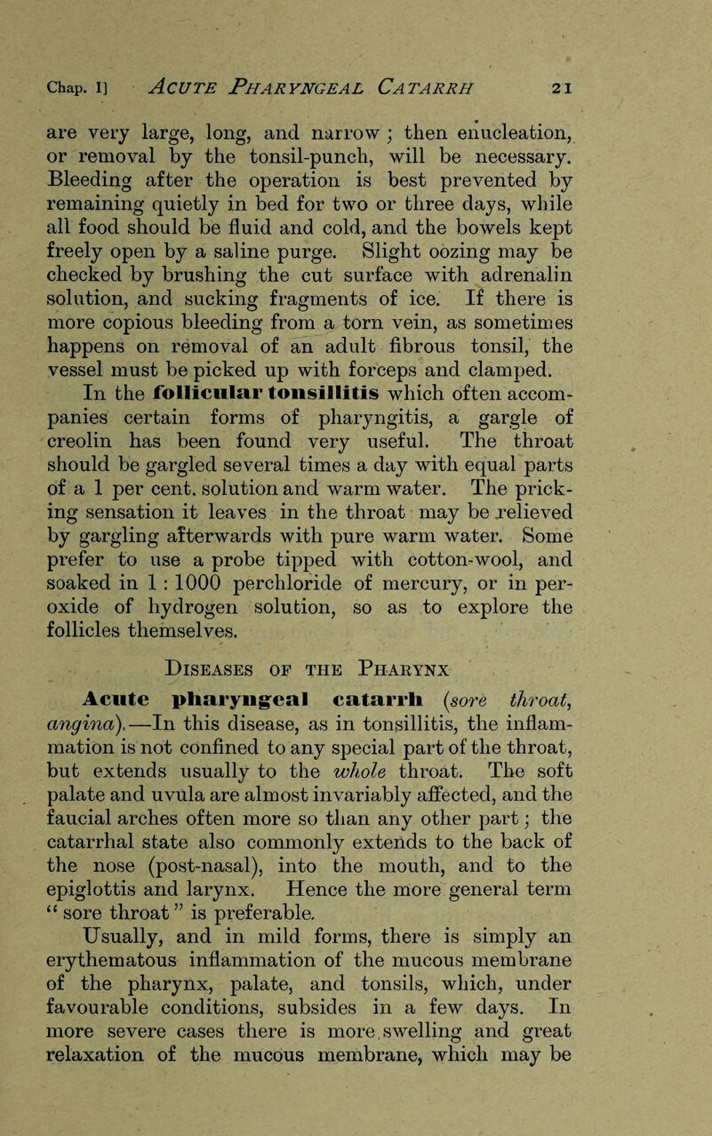 are very large, long, and narrow ; then enucleation, or removal by the tonsil-punch, will be necessary. Bleeding after the operation is best prevented by remaining quietly in bed for two or three days, while all food should be fluid and cold, and the bowels kept freely open by a saline purge. Slight oozing may be checked by brushing the cut surface with adrenalin solution, and sucking fragments of ice. If there is more copious bleeding from a tom vein, as sometimes happens on removal of an adult fibrous tonsil, the vessel must be picked up with forceps and clamped. In the follicular tonsillitis which often accom¬ panies certain forms of pharyngitis, a gargle of creoiin has been found very useful. The throat should be gargled several times a day wdth equal parts of a 1 per cent, solution and warm water. The prick¬ ing sensation it leaves in the throat may be relieved by gargling afterwards with pure warm water. Some prefer to use a probe tipped with cotton-wool, and soaked in 1 : 1000 perchloride of mercury, or in per¬ oxide of hydrogen solution, so as to explore the follicles themselves. Diseases of the Pharynx Acute pharyngeal catarrh (sore throat, angina),—In this disease, as in tonsillitis, the inflam¬ mation is not confined to any special part of the throat, but extends usually to the whole throat. The soft palate and uvula are almost invariably affected, and the faucial arches often more so than any other part; the catarrhal state also commonly extends to the back of the nose (post-nasal), into the mouth, and to the epiglottis and larynx. Hence the more general term “ sore throat” is preferable. Usually, and in mild forms, there is simply an erythematous inflammation of the mucous membrane of the pharynx, palate, and tonsils, which, under favourable conditions, subsides in a few days. In more severe cases there is more swelling and great relaxation of the mucous membrane, which may be