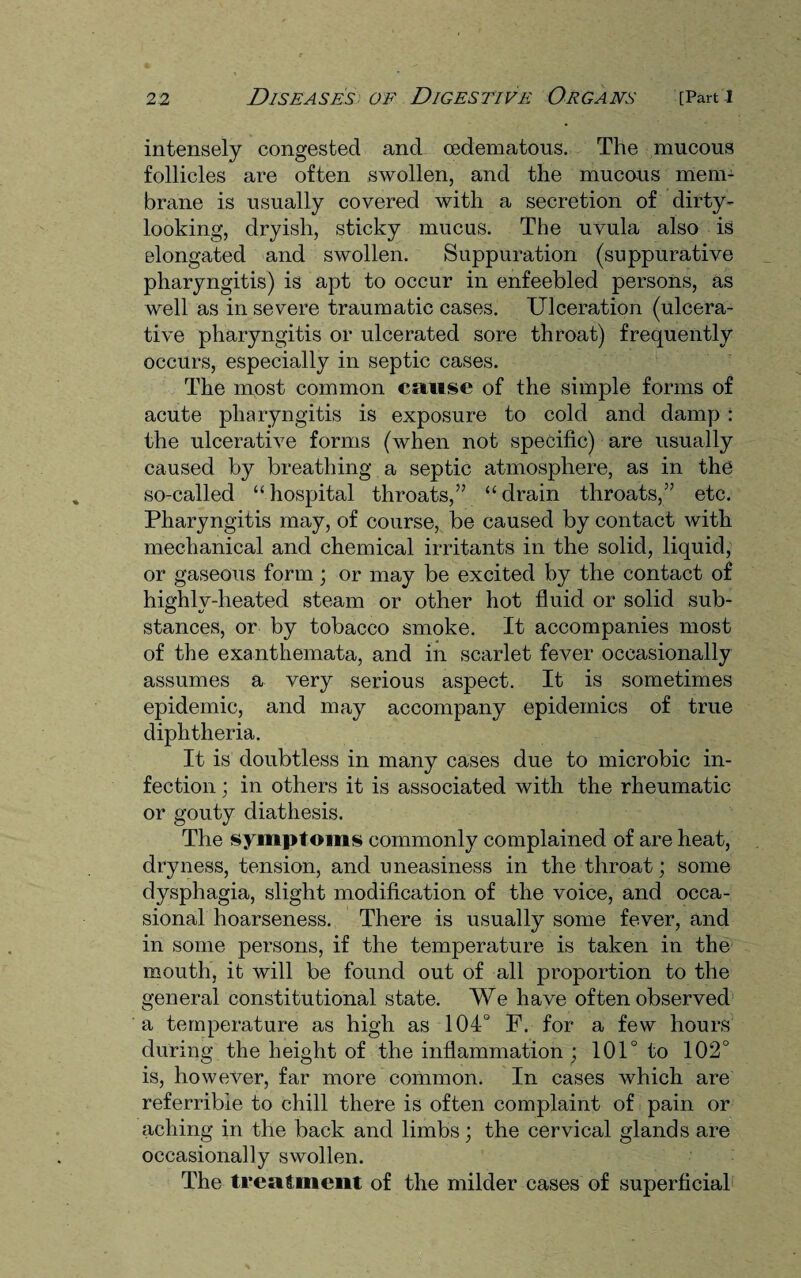 intensely congested and cedematous. The mucous follicles are often swollen, and the mucous mem¬ brane is usually covered with a secretion of dirty- looking, dryish, sticky mucus. The uvula also is elongated and swollen. Suppuration (suppurative pharyngitis) is apt to occur in enfeebled persons, as well as in severe traumatic cases. Ulceration (ulcera¬ tive pharyngitis or ulcerated sore throat) frequently occurs, especially in septic cases. The most common cause of the simple forms of acute pharyngitis is exposure to cold and damp : the ulcerative forms (when not specific) are usually caused by breathing a septic atmosphere, as in the so-called “ hospital throats,” “ drain throats,” etc. Pharyngitis may, of course, be caused by contact with mechanical and chemical irritants in the solid, liquid, or gaseous form; or may be excited by the contact of highlv-heated steam or other hot fluid or solid sub¬ stances, or by tobacco smoke. It accompanies most of the exanthemata, and in scarlet fever occasionally assumes a very serious aspect. It is sometimes epidemic, and may accompany epidemics of true diphtheria. It is doubtless in many cases due to microbic in¬ fection ; in others it is associated with the rheumatic or gouty diathesis. The symptoms commonly complained of are heat, dryness, tension, and uneasiness in the throat; some dysphagia, slight modification of the voice, and occa¬ sional hoarseness. There is usually some fever, and in some persons, if the temperature is taken in the mouth, it will be found out of all proportion to the general constitutional state. We have of ten observed a temperature as high as 104° F. for a few hours during the height of the inflammation ; 101° to 102° is, however, far more common. In cases which are referrible to chill there is often complaint of pain or aching in the back and limbs; the cervical glands are occasionally swollen. The treatment of the milder cases of superficial
