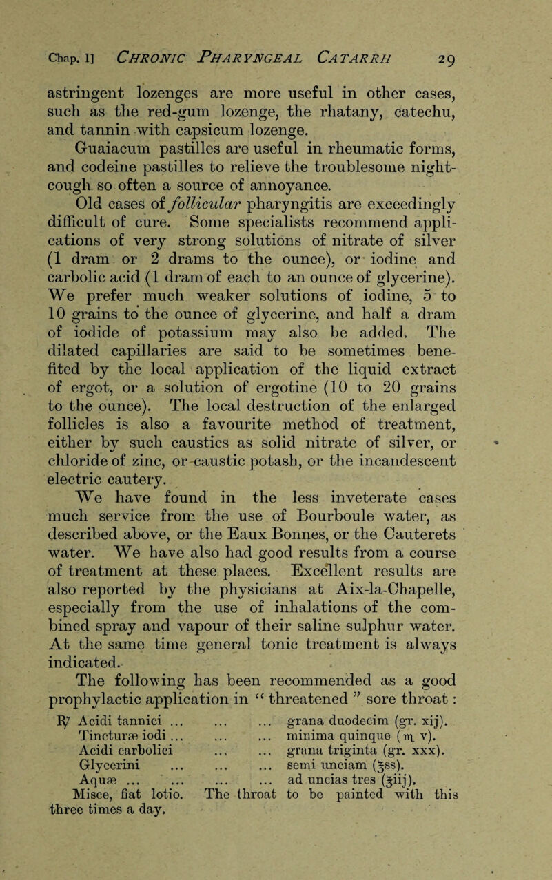 astringent lozenges are more useful in other cases, such as the red-gum lozenge, the rhatany, catechu, and tannin with capsicum lozenge. Guaiacum pastilles are useful in rheumatic forms, and codeine pastilles to relieve the troublesome night- cough so often a source of annoyance. Old cases of follicular pharyngitis are exceedingly difficult of cure. Some specialists recommend appli¬ cations of very strong solutions of nitrate of silver (1 dram or 2 drams to the ounce), or iodine and carbolic acid (1 dram of each to an ounce of glycerine). We prefer much weaker solutions of iodine, 5 to 10 grains to the ounce of glycerine, and half a dram of iodide of potassium may also be added. The dilated capillaries are said to be sometimes bene¬ fited by the local application of the liquid extract of ergot, or a solution of ergotine (10 to 20 grains to the ounce). The local destruction of the enlarged follicles is also a favourite method of treatment, either by such caustics as solid nitrate of silver, or chloride of zinc, or-caustic potash, or the incandescent electric cautery. We have found in the less inveterate cases much service from the use of Bourboule water, as described above, or the Eaux Bonnes, or the Cauterets water. We have also had good results from a course of treatment at these places. Excellent results are also reported by the physicians at Aix-la-Chapelle, especially from the use of inhalations of the com¬ bined spray and vapour of their saline sulphur water. At the same time general tonic treatment is always indicated. The following has been recommended as a good prophylactic application in “ threatened ” sore throat: 1^7 Acidi tannici ... Tincturse iodi ... Acidi carbolici Glycerini Aquae ... Misce, fiat lotio. The three times a day. grana duodecim (gr. xij). minima quinque (r>t v). grana triginta (gr. xxx). semi unciam (*ss). ad uncias tres (*iij). to be painted with this